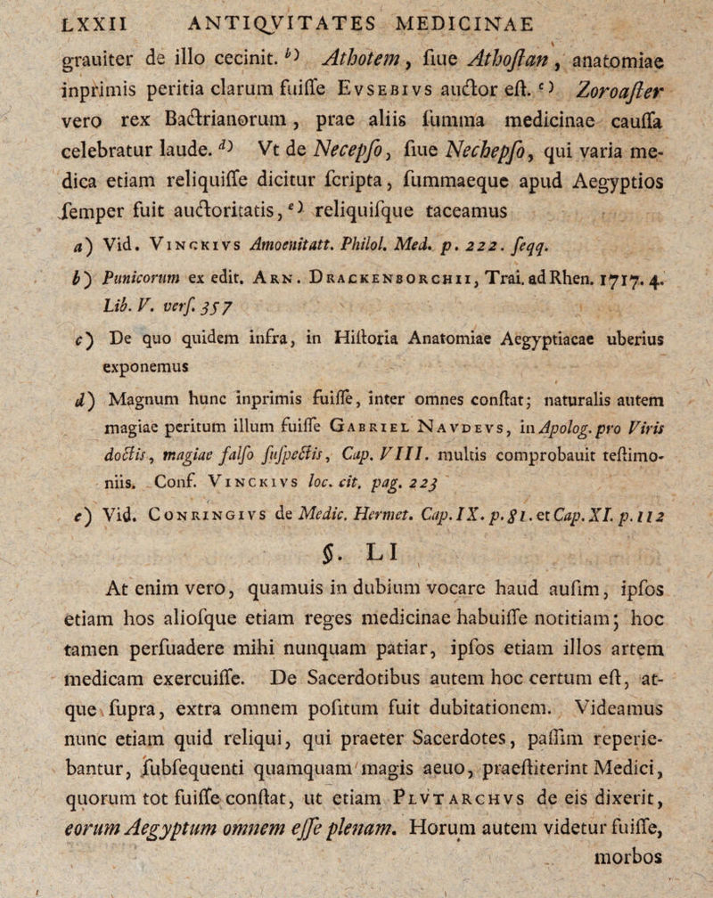 grauiter de illo cecinit.^ Athotem, fiue Athoflan , anatomiae inprimis peritia clarum fuiffe Evsebivs aucffor eft. c> Zoroafter vero rex Baftrianorum, prae aliis fu ruma medicinae cauffa celebratur laude. D Vt de Necepfo> fiue Nechepfo, qui varia me¬ dica etiam reliquiffe dicitur fcripta, fummaeque apud Aegyptios Xemper fuit auftoritatis,Nreliquifque taceamus a) Vid. Vinckivs Amoenitatt. Philol. Med. p. 222. feqq. o Punicorum ex edit. Arn. Drackensorchii, Trai. adRhen. 1717. 4. Lib. V. verft jj 7 c) De quo quidem infra, in Hifloria Anatomiae Aegyptiacae uberius exponemus d) Magnum hunc inprimis fuifle, inter omnes conflat; naturalis autem magiae peritum illum fuiffe Gabriel Navdevs, inApolog.pro Viris doctis i magiae falfo fufpeStis, Cap.VIII. multis comprobauit teflimo- niis. Conf. Vinckivs loc. cit. pag. 223 e) Vid. Conrxngivs de Medie. Hermet. Cap.IX.p.gi.etCap.XI. p.112 §. LI At enim vero, quamuis in dubium vocare haud aufim, ipfos etiam hos aliofque etiam reges medicinae habuiffe notitiam; hoc tamen perfuadere mihi nunquam patiar, ipfos etiam illos artem medicam exercuiffe. De Sacerdotibus autem hoc certum eft, at¬ que fupra, extra omnem pofitum fuit dubitationem. Videamus nunc etiam quid reliqui, qui praeter Sacerdotes, paffim reperie- bantur, fubfequenti quamquam7magis aeuo, praeftiterint Medici, quorum tot fuiffe conflat, ut etiam Plvtarchvs de eis dixerit, eorum Aegyptum omnem ejje plenam. Horum autem videtur fuiffe, morbos 1 1