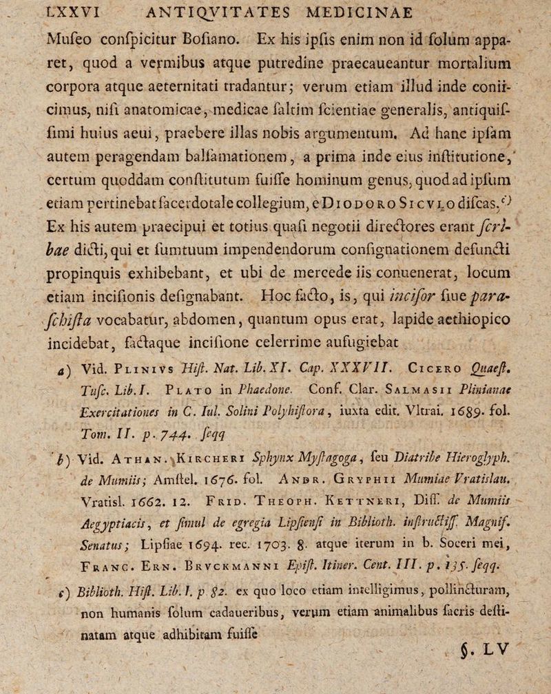 Mufeo confpicitur Bofiano. Ex his ipfis enim non id folum appa¬ ret, quod a vermibus atque putredine praecaueantur mortalium corpora atque aeternitati tradantur; verum etiam illud inde conii- cimus, nifi anatomicae, medicae faltim fcientiae generalis, antiquif- fimi huius aeui, praebere illas nobis argumentum. Ad hanc ipfam autem peragendam balfamationem, a prima inde eius inftitutione, certum quoddam conflitutum fuiffe hominum genus, quod adipium etiam pertinebat facerdotale collegium, e D i o d o r o S i c v l o difcas/^ Ex his autem praecipui et totius quafi negotii diredores erant fcrU bae didi, qui et fumtuum impendendorum confignationem defundi propinquis exhibebant, et ubi de mercede iis conuenerat, locum etiam incifionis defignabant. Hoc fado, is, qui incifor fine para- 'fibifta vocabatur, abdomen, quantum opus erat, lapide aethiopico incidebat, fadaque inciiione celerrime aufugiebat a) Vid. Plini vs Hift. Nat. Lib. XI. Cap. XXXVII. Cicero Quaeft, Tufc.Lib.I. Plato in Phaedone. Conf. Clar. Salmasii Plinianae Exercitationes in C. Iui Solini Polyhiftora, iuxta edit. Vitrai. i6$9. fol. Tom. II. p. 744. ftqq i) Vid. Ath an.^Kircheri Sphynx Myftagoga, feu Diatribe Hieroglyph, de Mumiis; AmfteL 1676. fol. Anbr. Gryphii Mumiae Vratislau. Vratisl. 1662. 12. Frid. Theoph. Kettneri, Diff de Mumiis Aegyptiacis, et fimul de egregia Lipftenft in Biblioth. inftruSiJf. Magnif. Senatus; Lipfiae 1694. rec. 1703. 8- atque iterum in b. Soceri mei, % Franc. Ern. Brvckmanni Epift. Itiner. Cent. III. p. IJS-feqq- e) Biblioth. Hift. Lib. I. p $2. ex quo loco etiam intelligimus, pollinduram, non humanis folum cadaueribus, verum etiam animalibus facris defli- natam atque adhibitam fuiife §. LV