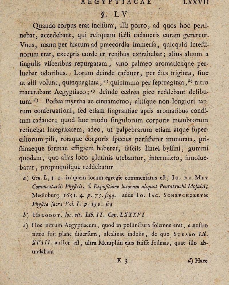 5. LV Quando corpus erat incifum , illi porro, ad quos hoc perti¬ nebat, accedebant, qui reliquam fedi cadaueris curam gererent. Vnus, manu per hiatum ad praecordia imrnerfa, quicquid intefti- norum erat, exceptis corde et renibus extrahebat; alius aluum a fxngulis vifceribus repurgatam , vino palmeo aromatkifque per¬ luebat odoribus. / Lotum deinde cadauer, per dies triginta , fiue ut alii volunt, quinquaginta,quinimmo per feptuagintanitro macerabant Aegyptiaco ; e> deinde cedrea pice reddebant delibu¬ tum.1^ Poftea myrrha ac cinnamomo, aliitque non longiori tan¬ tum conferuationi, fed etiam fragrantiae aptis aromatibus condi¬ tum cadauer; quod hoc modo Ungulorum corporis membrorum retinebat integritatem, adeo, ut palpebrarum etiam atque fuper- ciliorum pili, totaque corporis ipecies perfifteret immutata., pri- ftinaeque formae effigiem haberet, fafciis lintei byffini, gummi quodam, quo alias loco glutinis utebantur, intermixto, inuolue- batur, propinquifque reddebatur a) Gcn. L, 1. 2. in quem locum egregie commentatus eft, Io. de Mey Commentariis Phy ficis, f. Expofitionc locorum aliquot Pentateuchi Mofaici; Medioburg. 16^ 1. 4. p. 71»feqq* adde Io. Iac. Schevchzervm Phy fica jacra Vol. /. p. ijo.feq \ 1 b) Herodot. loc. cit. Lib, II. Cap.LXXXVI c) Hoc nitrum Aegyptiacum, quod in pollinftura folemne erat, anoftro nitro fuit plane diuerfum , alcalinae indolis, de quo Strabo Lib. XVlII. autlor eft, ultra Memphin eius fuiffe fodinas, quae illo ab¬ undabant d) Haec