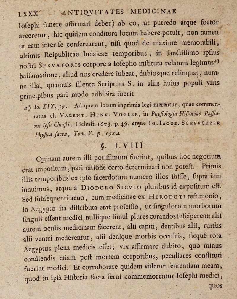 Iofephi funere affirmari debet) ab eo, ut putredo atque foetor arceretur, hic quidem conditura locum habere potuit, non tamen ut eam inter fe conferuarent, nifi quod de maxime memorabili, ultimis Reipublicae Iudaicae temporibus , in iancliffimo ipftus noftri Servatoris corpore a Iofepho inffituta relatum legimus4* balfamatione, aliud nos/credere iubeat, dubiosque relinquat, num- ne illa, quamuis filente Scriptura S. in aliis huius populi viris principibus pari modo adhibita fuerit a\ fa XIX, 39. Ad quem locum inprimi* legi merentur, quae commen¬ tatus eft Valent. Hene. Vogler, in Phyjiohgia HiJloriae PaJJio- nis tefu Chrifii; Helmft. 1673. p 49- «rque Io.Iacob. Schevchzer Phyjsca fuct‘d, T0111. V, p, 1324. §. LVIII Quinam autem illi potiffimum fuerint, quibus hoc negotium erat impofitum, pari ratione certo determinari non poteffi Primis illis temporibus ex ipfo facerdotum numero illos fuiffe, fupra iam innuimus, atque a Diodoro Sicvlo pluribus id expofitum eft. Sed fubfequenti aeuo, cum medicinae ex Herodoti teftimonio, in Aegypto ita diftributa erat profeffio, ut ftngulorum morborum fmo uli clfent medici, nullique fimul plures curandos fulciperentj alii autem oculis medicinam facerent, alii capiti, dentibus alii, rurfus alii ventri mederentur, alii denique morbis occultis, ficqub tota Aegyptus plena medicis effet; vix affirmare dubito, quo minus ('condiendis etiam poft mortem corporibus, peculiares conftituti fuerint medici. Et corroborare quidem videtur lentendam meam, quod in ipfa Hiftoria Iaera ferui commemorentur Iofephi medici, ■ quos