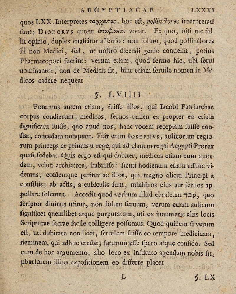 quos LXX. Interpretes nqfxtvrae', hoc eff,pollinBores interpretari fimt; Diodorvs autem kn^naees vorat. Ex quo., nifi me fal¬ lit opinio, duplex enafcitur afferri©: non folum, quod pollindores hi non Medici, ied , ut noftro dicendi genio eonuenit, potius Pharmacopoei fuerint: verum etiam, quod ferriio hic, ubi ferui nominantur, non de Medicis fit, hinc etiam fcruile nomen in Me¬ dicos cadere nequeat LVIIII. * Ponamus autem etiam, fuiffe illos, qui lacobi Patriarchae corpus condierunt, medicos, feruos tamen ea propter eo etiam fignificatu fuiffe, quo apud nos, hanc vocem receptam fuiffe con¬ fiat, concedam nunquam. Fuit enim Iosephvs, aulicorum regio¬ rum princeps et primus a rege, qui ad clauum regni Aegypti Prorex quaff fedebat. Quis ergo eft qui dubitet, medicos etiam eum quos¬ dam, veluri archiatros, habuiffe? ficut-i hodienum etiam adhuc vi¬ demus, eofdemque pariter ac illos, qui magno alicui Principi a confiliis, ab adis, a cubiculis funt, miniflros eius aut feruos ap¬ pellare folemus. Accedit quod -verbum illud ebraicum *)3y, quo fcriptor diuinus uritur, non folum feruurn, verum etiam aulicum fignificet quemlibet atque purpuratum, uri ex innumeris aliis locis Scripturae facrae facile colligere poffumus. Quod quidem fi verum eft, uti dubitare non licet, feruilem fuiffe eo tempore medicinam, lieminem, qni adhuc credat, futurum effe fpero atque confido. Sed cum de hoc argumento, alio loco ex inffituto agendum nobis fit, liberiorem illius expofitionem eo differre placet L ' $. LX