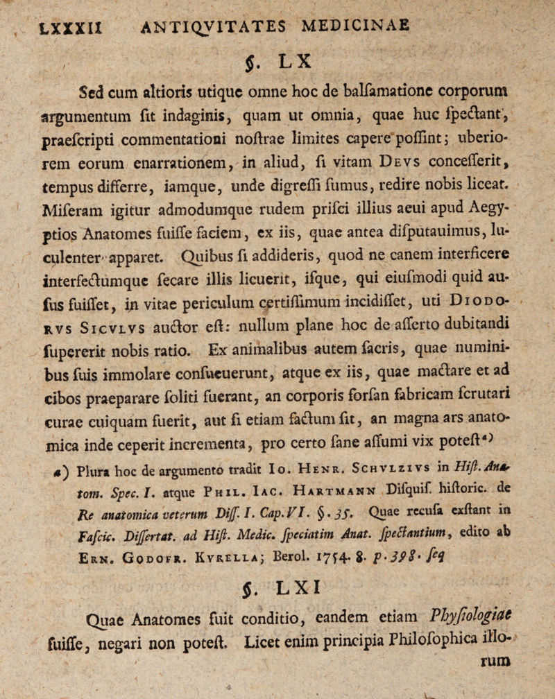 LX Sed cum altioris utique omne hoc de balfamatione corporum argumentum fit indaginis, quam ut omnia, quae huc ipeclant, praefcripti commentationi noftrae limites capere poffint ; uberio¬ rem eorum enarrationem, in aliud, fi vitam Devs concefferit, tempus differre, iamque, unde digreffi fumus, redire nobis liceat. Miferam igitur admodumque rudem prifci illius aeui apud Aegy¬ ptios Anatomes fuiffe faciem, ex iis, quae antea difputauimus, lu¬ culenter* apparet. Quibus fi addideris, quod ne canem interficere interfeclumque fecare illis licuerit, ifque, qui eiufmodi quid au- fusfuiffet, in vitae periculum certiflimum incidiffet, uti Diodo- rvs Sicvlvs audior eff: nullum plane hoc de afferto dubitandi fupererit nobis ratio. Ex animalibus autem ia eris, quae numini¬ bus fuis immolare confueuerunt, atque ex iis, quae madlare et ad cibos praeparare foliti fuerant, an corporis fbrfan fabricam ferutari curae cuiquam fuerit, aut fi etiam fadlum fit, an magna ars anato¬ mica inde ceperit incrementa, pro certo fane affumi vix poteft‘,;i $^ plura hoc de argumento tradit Io. Henr, Schvlzivs in TdiJl.Anar tom. Spec.I. atque Pkil. Iac. Hartmann Difquif hiftoric. de P_e anatomica veterum Dijf. I. Cap. VI. § • Jj. Quae recufa exftant in Fafcic. Dijfertat. ad Hiji* Medie» jpcciatim Anat. fpeHanttum^ edito ab Ern. Godofr. Kvreli-a; Berol. 17^4. 8* P-3PS- fe9 $. LXI Quae Anatomes fuit conditio, eandem etiam Phypologiae fuiffe, negari non poteft. Licet enim principia Philofophica illo¬ rum V