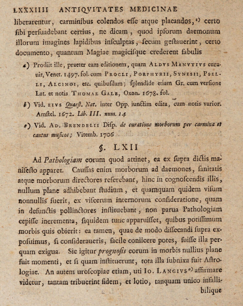 liberarentur, carminibus colendos effe atque placandos ,0 certo fibi perfuadebant certius, ne dicam , quod ipforum daemonum illorum imagines lapidibus infculptas, fecum geftauerint, ceno documento, quantum Magiae magicifque crederent fabulis Prodiit ille, praeter eam editionem, quam Aldvs Manvtivs eura- uit,Venet. 1497.fol.cum Procli, Porphyrii,Synesii, Psel- li, Alcinoi, etc. quibufdam j fplendide etiam Gr. cum ver fio ne Lat. et notis Thomae Gale, Oxon. 1678* fol. #J Vid. e 1 vs Quaeft. Nat. inter Opp. iunfHm edita, cum notis varior. Amftel. 1672» Lib. III. uttm. 14 #) Vidi Ad. Brendelii Difp. dc curatione morborum per carmina et canius mujicos; Vitemb. 1706 §. L X11 Ad Pathologiam eorum quod attinet, ea ex fupra dictis ma- nifefto apparet. Cauffas enim morborum ad daemones, fanitatis atque morborum directores referebant, hinc in cognofcendis illis, nullum plane adhibebant ftudium , et quamquam quidem vifum nonnullis fuerit, ex vifcerum internorum confideratione, quam in defundis pollinctores inffituebant, non parua Pathologiam cepi (Te incrementa, fiquidem tunc apparuiffet, quibus potiffimum morbis quis obierit? ea tamen, quae de modo dilfecandi fupra ex- pofuimus, fi confideraueris, facile conticere potes, fuiffe illa per¬ quam exigua. Sic igitur prognojis eorum in morbis nullius plane fuit momenti, et fi quam inffituerunt, tota illa fubnixa fuit Aflro- logiae. An autem urofeopiae etiam, uti Io. Langivs',-) affirmare videtur, tantam tribuerint fidem, et lotio, tanquatn unico infalli- ' bilique