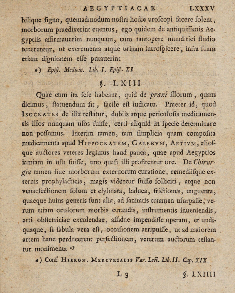 bilique figtio, quemadmodum noftri hodie urofcopi facere folent, morborum praedixerint euentus, ego quidem de antiquiffknls Ae¬ gyptiis affirmauerim nunquam, cum tantopere munditiei Audio tenerentur* ut excrementa atque urinam■ introfpicere, infra fuana etiam dignitatem effe putauerint Epift. Medkin. Lib. I. Epifi. XI ^ ■ V §. LXIH Quae cum ita fefe habeant, quid de praxi illorum , quam dicimus 3 ftatuenduin fit* facile eft indicatu. Praeter id, quod Isocrates de illateftatur, dubiis atque periculofis medicamem sis illos nunquam; ufos fui Se, certi aliquid in fpecie determinare non poffumus. Interim tamen, tam fimplicia quam compofita medicamenta apud Hippocratem, Galenvm, Aetivm, aliofi que audores veteres legimus haud pauca, quae apud Aegyptios iamiam in ufu fuiffe, uno quafi ili profitentur ore. De Chirur¬ gi® tamen fiue morborum externorum curatione, remediifque ex¬ ternis prophyladicis * magis videntur fuiffe folli citi, atque non venaefe&ionem folum et dyfmata, balnea, frictiones, unguenta, quaeque huius generis funt alia , ad fanitatis tutamen ufurpaffe, ve¬ rum etiam oculorum morbis curandis, inftrumentis inueniendis, arti obftetrieiae excolendae, affidue impendifte operam, et undh quaque, fi fabula vera eft, occafionem arripuiffe, ut ad maiorem artem hanc perducerent perjfedionem, veterum audorum teftatv tur monimenta a> a) Conf. Hiero n. MercVrxaiis Var* LeB. Lib.II. Cap.XIX L g §. LXIIII
