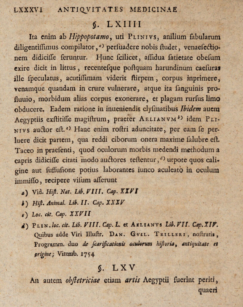 LXXXVX ANTI Q,V IT AT ES MEDICINAE $. LXIIII Ita enim ab Hippopotamo, uti Plintvs, anilium Fabularum diligentiflimus compilator,perfuadere nobis Hudet, venaefedlio* nem didiciffe feruntur. Hunc fcilicet, affidua fatietate obefum exire dicit in littus, recentefque poftquam harundinum caefuras ille fpeculatus, acutiffimam viderit ftirpem, corpus inprimere, venamque quandam in crure vulnerare, atque ita fanguinis pro- fluuio, morbidum alias corpus exonerare, et plagam rurfuslimo obducere. Eadem ratione in inueniendis clyfmatibus Ibidem auem > Aegyptiis exftitifle magiftrum, praeter Aelianvmidem Pii* nivs audior eft.° Hanc enim roftri aduncitate, per eam fe per¬ luere dicit partem, qua reddi ciborutn onera maxime ialubre eft. Taceo in praefenti, quod oculorum morbis medendi methodum a capris didiciffe citati modo audlores teftentur,rf) utpote quos cali¬ gine aut fuffufione potius laborantes iunco aculeato in oculum immiffo, recipere vifum afferunt a) Vid. Hift. Nat. Lib. VIII. Cap. XXV i X) Hift. Animal. Lib. II. Cap. XXXV r) Loc. cit. Cap. XXVII d~) Plin./oc. cit. Lib. VIII. Cap.L. et Aiiianvs Lib. VII. Cap.XIV. Quibus adde Viri Illuftr. Dan. Gvil. Trilleri, noitratis, Programm. duo de fcaripcatioau ecukrum hift uria, antiquitate et priginc; Viternb. I7f4 $. LXV An autem objletriciae etiam artis Aegyptii fuerint periti , ./ quaeri /