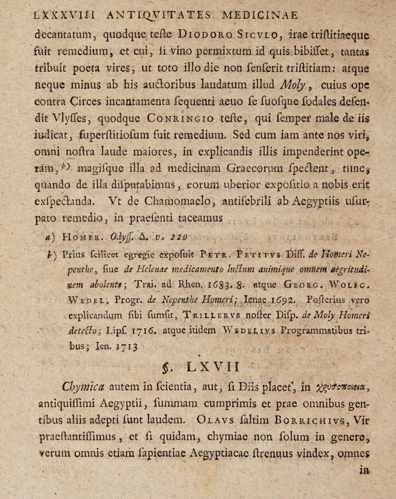 decantatum5 quodque tefte Diodoro Sicvlo, iraeiriftitiaeque fuit remedium, et cui, ii vino permixtum id quis bibilTet, tantas tribuit poeta vires , ut toto illo die non fenferit triftitiam: atque neque minus ab his audoribus laudatum illud Moly, cuius ope contra Circes incantamenta fequenti aeuo fe fuofque fodales defen¬ dit Vlyffes, quodque Conringio tefte, qui femper male de iis indicat, fuperftitiofum fuit remedium. Sed eum iam ante nos viri, omni noftra laude maiores, in explicandis illis impenderint ope¬ ram, magifque illa ad medicinam Graecorum fpedent , tunc, quando de illa difputabimus, eorum uberior expofitio a nobis erit exfpedanda. Vt de Chamomaelo, antifebrili ab Aegyptiis ufur- pato remedio, in praebenti taceamus a) Homer. OdyjJ. A, v» 2 2&\ .. - 1 l) Prius fcilicet egregie expofuit Petr, Peti t v s DiflT. de Homeri Ne- penthe, fine de Helenae medicamento luttum animique omnem aegritudi¬ nem abolenteTrai. ad Rhen, 168-3.* 8- atque Ge.org. Wolfg. Wedel. Progr. de Nepcnthe Homeri; Ienaq 1692. Pofierius vero explicandum fibi fumfit, Trillervs npfter Difp. de Moly Homeri det celo; Lipf. 1716. atque itidem Wed el iy s Programmatibus tri¬ bus; len. 1713 % §. LXVII Chymlca autem in fcientia, aut, fi BHs placet1, in xevfMtoi&a, antiquiffimi Aegyptii, fummam cumprimis et prae omnibus gen¬ tibus aliis adepti funt laudem. Olavs faltim Borrichivs, Vir praeftantiflxmus, et fi quidam, chymiae non folum in genere, verum omnis etiam lapiendae Aegyptiacae ftrenuus vindex, omnes ia