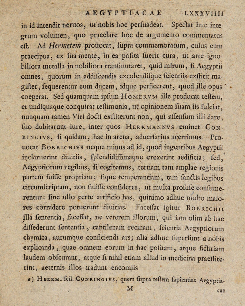 in id intendit neruos, ut'nobis boc perfuadeaf. Spedat huc inte¬ grum volumen, quo praeclare hoc de argumento commentatus eft. Ad Hermetem prouocat, fupracommemoratum, cuius eum praecipua? ex fuamente, in ea pofita fuerit cura, ut arte igno¬ biliora metalla in nobiliora tranlinutaret, quid mirum, fi Aegyptii omnes, quorum in addilcendis excolendifque fcientiis exftitit ma- gifter, fequerentur eum ducem, idque perficerent, quod ille opus - coeperat. Sed quamquam ipfum Homervm ille producat teftem, et undiquaque conquirat teftimonia, ut opinionem luam iis fulciat, nunquam tamen Viri dodi exftiterunt non, qui afienfum illi dare, fuo dubitarunt iure, inter quos Herrmannvs eminet Con- ringivs, fi quidam, hac in arena, aduerfarius acerrimus. Fro- uocat Borrichivs neque minus ad id, quod ingentibus Aegyptii inclaruerint diuitiis, fplendidiiiimaque erexerint aedificia; fed, Aegyptiorum regibus, fi cogitemus, tertiam tam amplae regionis partem fuiffe propriam; fique temperantiam, tam fandis legibus circumfcriptam, non fiuifle confideres, ut multa profufe coni ume¬ rentur: fine ullo certe artificio has, quinimo adhuc multo maio¬ res corradere potuerunt diuitias. Facefiat igitur Borrxchti illa fententia, facefiat, ne veterem illorum, qui iani olim ab hac diffederunt fententia, cantilenam recinam , fcientia Aegyptiorum chymica, aurumque conficiendi ars; alia adhuc fuperfunt a nobis explicanda , quae omnem eorum in hac pofitam, atque fiditiam laudem obfcurant, atque fi nihil etiam aliud in medicina praeflite- rint, aeternis illos tradunt encomiis a) Herrm» fcil. ConringivSj quem fupra teftem fapientiae Aegyptia- M A- cac