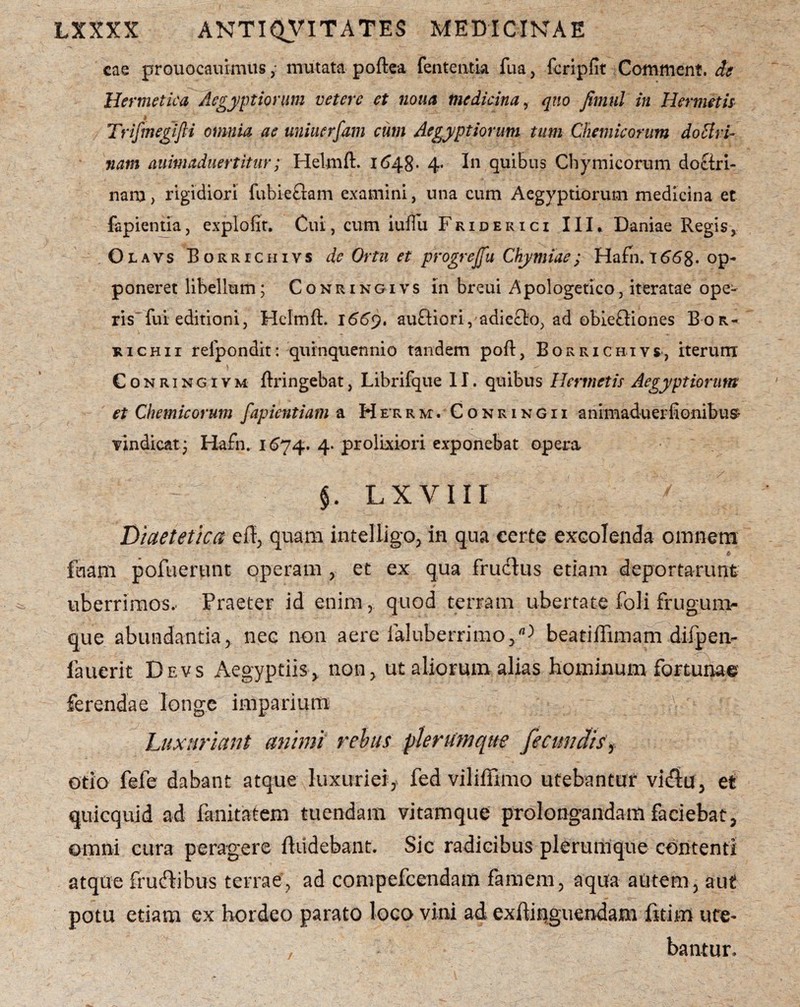 cae prouocauimtis ,• mutata poftea fenteiitia fua, fcripfit Comment. de Hermetica Aegyptiorum v et ere et nona medicina, qno fimnl in Hermetis Trifmegifti omnia ac uniuerfam cum Aegyptiorum tum Chemicorum doctri¬ nam auimaduertitur; Helmft. 1648- 4. In quibus Chy mi eorum doctri¬ nam , rigidiori fubieftam examini, una cum Aegyptiorum medicina et fapientia, explofit. Cui, cum iuiTti Friderici III* Daniae Regis, Olavs Borrichivs de Ortu et progrejfu Chy miae; Hafn. 166$. op¬ poneret libellum; Conringivs in breui Apologetico, iteratae ope¬ ris fui editioni, Helmft. 1669, auftioriyadicck), ad obieftiones Bor- richii refpondit: quinquennio tandem poft, Borrichivs, iterum Conringivm ftringebat, Librifque 11. quibus Hermetis Aegyptiorum et Chemicorum fapientiam a He-rrm. Conringii animaduerfionibus- vindicat; Hafn. 1674. 4. prolixiori exponebat opera $. lxviir / ; Diaetetica efl, quam intelligo, in qua certe excolenda omnem fuam pofuerunt operam , et ex qua frudius etiam deportarunt uberrimos.- Praeter id enim, quod terram ubertate foli frugum¬ que abundantia, nec non aere faluberrimobeatiffimam difpeiv fauerit Devs Aegyptiis, non, ut aliorum alias hominum fortunae ferendae longe imparium Luxuriant animi rebus plerumque fecundis > otio fefe dabant atque luxuriei, fed viliffimo utebantur vidlu, et quicquid ad fanitatem tuendam vitamque prolongandam faciebat, omni cura peragere Audebant. Sic radicibus plerumque contenti atque fruftibus terrae, ad compefcendam famem, aqua autem, aut potu etiam ex hordeo parato loco vini ad exftiriguendam fitim ure- , bantur.