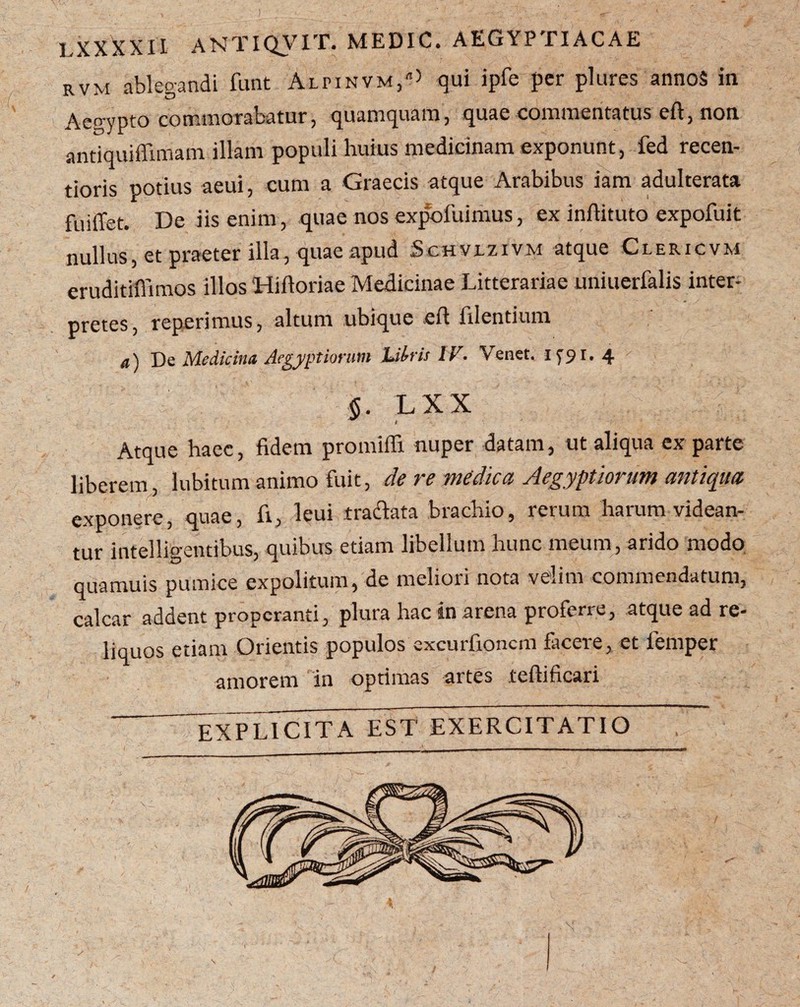 rvm ablegandi funt Alpinvm,^ qui ipfe per plures annoS in Aep-ypto commorabatur, quamquam, quae commentatus efi, non antiquiffimam illam populi huius medicinam exponunt, fed recen- tioris potius aeui, cum a Graecis atque Arabibus iam adulterata fuiffet. De iis enim, quae nos expofuimus, ex inftituto expofuit nullus, et praeter illa, quae apud Sc.HVi.zrvM atque Clericvm eruditiffimos illos Hiftoriae Medicinae Litterariae unitierfalis inter¬ pretes, reperimus, altum ubique cft filentium a) De Medicina Aegyptiorum Utris IV. Venet. 1791. 4 §. L X X Atque haec, fidem promifli nuper datam, ut aliqua ex parte liberem, lubitum animo fuit, de re medica Aegyptiorum antiqua exponere, quae, fi, leui traclata brachio, rerum harum videan¬ tur intelligentibus, quibus etiam libellum hunc meum, arido modo quamuis pumice expolitum, de meliori nota velim commendatum, calcar addent properanti, plura hac in arena proferre, atque ad re¬ liquos etiam Orientis populos excurfioncm facere, et femper amorem in optimas artes teftificari EXPL1CITA EST EXERCITATIO