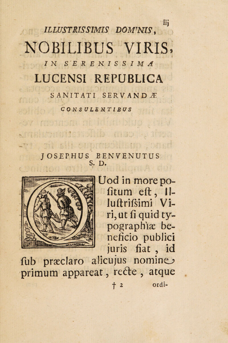 ILLUSTRISSIMIS DOMWIS, NOBILIBUS VIRIS, . I R SERENISSIMA LUCENSI REPUBLICA SANITATI SERVANDA i f. -- ■ ' , .. \ COUS ULE RT1BUS JOSEPHUS BENVENUTUS S. D. Uod in more po- fitum eft, II- luftrifsimi Vi¬ ri, ut fi quid ty- pographiae be¬ neficio publici juris fiat , id fub praeclaro alicujus nomino primum appareat, re&e , atque