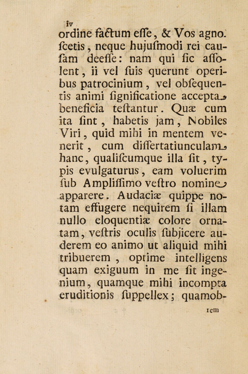 ordine faftum efle, & Vos agno, foetis, neque hujufmodi rei cau- fam deefie: nam qui fic affo- Ient , ii vel fu is querunt operi¬ bus patrocinium, vel obfequen- tis animi fignificatione accepta^ beneficia teftantur. Quae cum ita fint, habetis jam, Nobiles Viri, quid mihi in mentem ve¬ nerit , cum difiertatiunculaiTLs hanc, qualifcumque illa fit, ty¬ pis evulgaturus, eam voluerim fiub Ampliflimo veftro nomino apparere. Audaciae quippe no¬ tam effugere nequirem fi illam nullo eloquentiae colore orna¬ tam, veftris oculis fubjicere au¬ derem eo animo ut aliquid mihi tribuerem , oprime intelligens quam exiguum in me fit inge¬ nium, quamque mihi incompta eruditionis fuppellex; quamob- reni