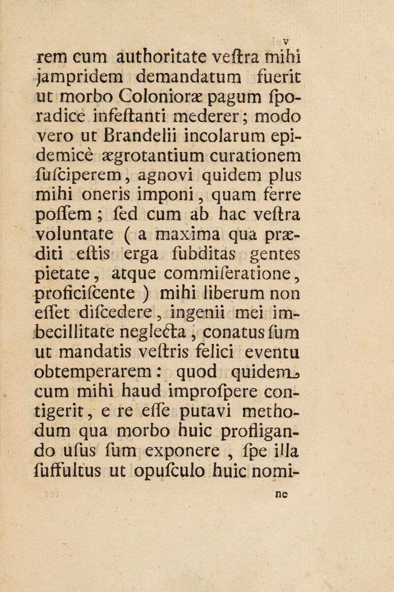 rem eum authoritate veftra mihi jampridem demandatum fuerit ut morbo Coloniorae pagum fpo- radice infeftanti mederer; modo vero ut Brandelii incolarum epi¬ demice aegrotantium curationem fufciperem, agnovi quidem plus mihi oneris imponi, quam ferre poflem; fed cum ab hac veftra voluntate ( a maxima qua prae¬ diti eftis erga fubditas gentes pietate, atque commiferatione, proficilcente ) mihi liberum non eflet difcedere, ingenii mei im¬ becillitate neglecta, conatus fum ut mandatis veftris felici eventu obtemperarem: quod quidem^ cum mihi haud improfpere con¬ tigerit , e re e fle putavi metho¬ dum qua morbo huic profligan¬ do ufus fum exponere , fpe illa fufFuitus ut opulculo huic nomi- ne