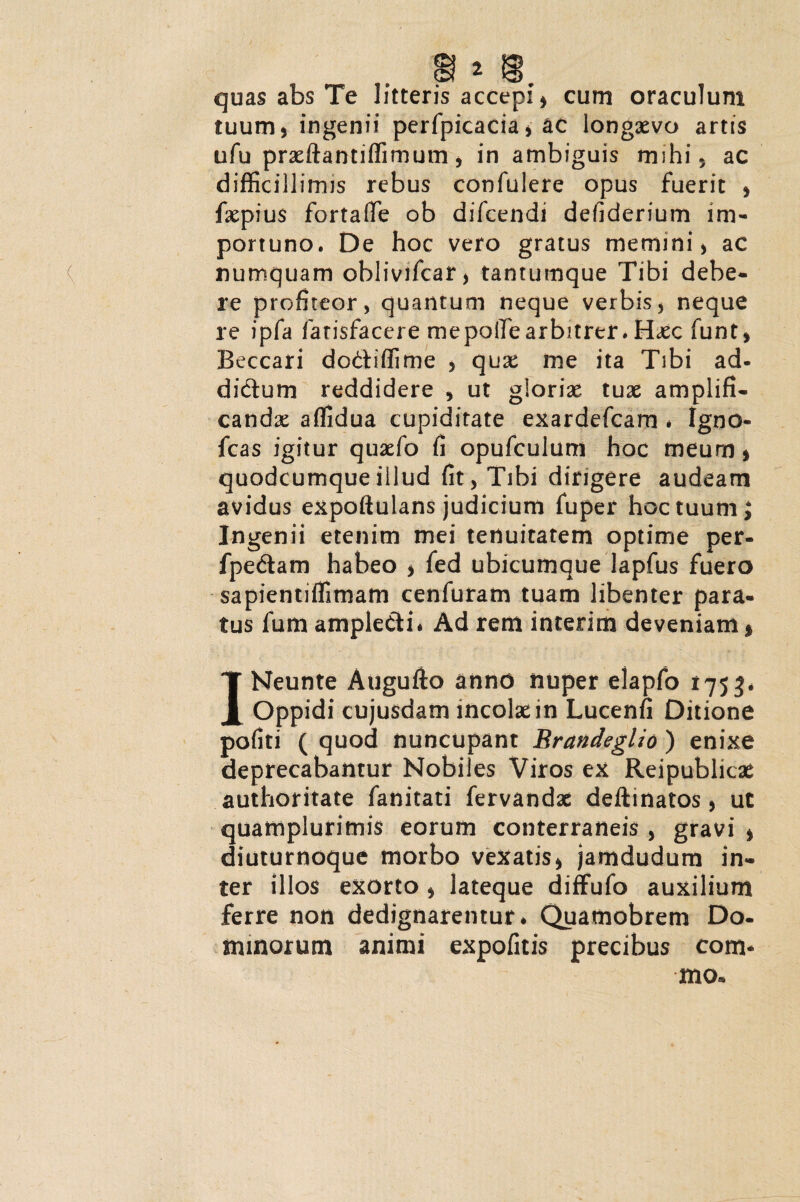 tuum 5 ingenii perfpicacia , ac longaevo artis ufu praeftantiffimum, in ambiguis mi hi, ac difficillimis rebus confulere opus fuerit , faepius fortafie ob difcendi defiderium im¬ portuno. De hoc vero gratus memini > ac numquam oblivifcar, tantumque Tibi debe¬ re profiteor, quantum neque verbis , neque re ipfa fatisfacere mepolTearbitrer. Haec funt, Beccari dodiffime , quae me ita Tibi ad- didum reddidere , ut gloriae tuae amplifi¬ canda: affidua cupiditate exardefcam * Igno- fcas igitur quaefo fi opufculum hoc meum* quodcumqueillud fit, Tibi dirigere audeam avidus expoftulans judicium fuper hoc tuum; Ingenii etenim mei tenuitatem optime per- fpedam habeo * fed ubicumque lapfus fuero sapientiffimam cenfuram tuam libenter para¬ tus fum ampledi* Ad rem interim deveniam 1 INeunte Augufto anno nuper elapfo 1753* Oppidi cujusdam incolae in Lucenfi Ditione pofiti ( quod nuncupant Rrandeglio ) enixe deprecabantur Nobiles Viros ex Reipublicae authoritate fanitati fervandae deftinatos, ut quamplurimis eorum conterraneis, gravi * diuturnoque morbo vexatis, jamdudum in¬ ter illos exorto , lateque diffufo auxilium ferre non dedignarentur* Quamobrem Do¬ minorum animi expofitis precibus com* mo* )