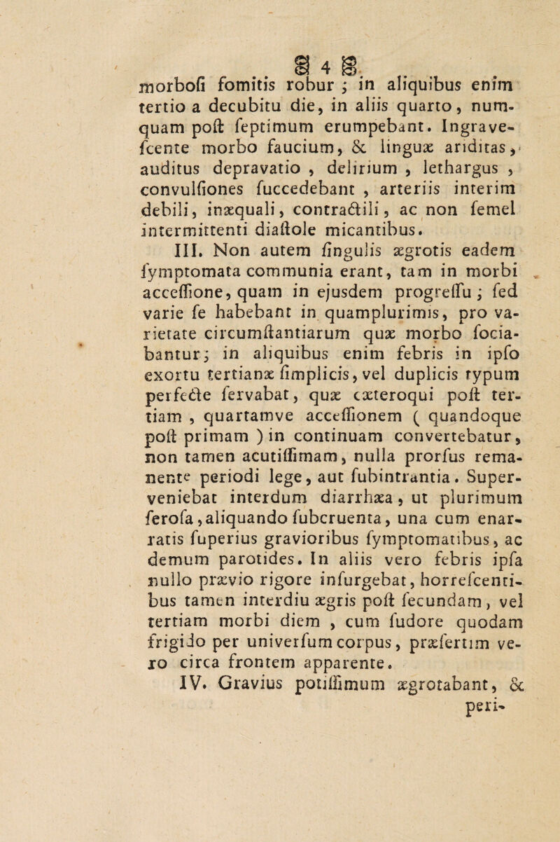 tertio a decubitu die, in aliis quarto, num- quam poft feptimum erumpebant. Ingrave- fcente morbo faucium, & lingux ariditas,- auditus depravatio , delirium , lethargus , convulfiones fuccedebant , arteriis interim debili, inaequali, contradidi, ac non femel intermittenti diaftole micantibus. III. Non autem flngulis xgrotis eadem fyniptomata communia erant, tam in morbi acceffione, quam in ejusdem progrdfu; fed varie fe habebant in quamplurimis, pro va¬ rietate circumftamiarum quae morbo foda¬ bantur^ in aliquibus enim febris in ipfo exortu tertianx fimplicis, vel duplicis typum perfe&e fervabat, qux cxteroqui poft ter¬ tiam , quartamve acceflionem ( quandoque poft primam ) in continuam convertebatur, non tamen acutiffimam, nulla prorfus rema¬ nente periodi lege, aut fubintrantia. Super¬ veniebat interdum diarrhxa, ut plurimum ferofa,aliquando fubcruenta, una cum enar¬ ratis fuperius gravioribus fymptomanbus, ac demum parotides. In aliis vero febris ipfa nullo prxyio rigore infurgebat, horrdcenri- bus tamen interdiu xgris poft fecundam, vel tertiam morbi diem , cum fudore quodam frigido per univerfum corpus, prxfertim ve¬ xo circa frontem apparente. IV* Gravius pouffimum xgrotabant, & peri-