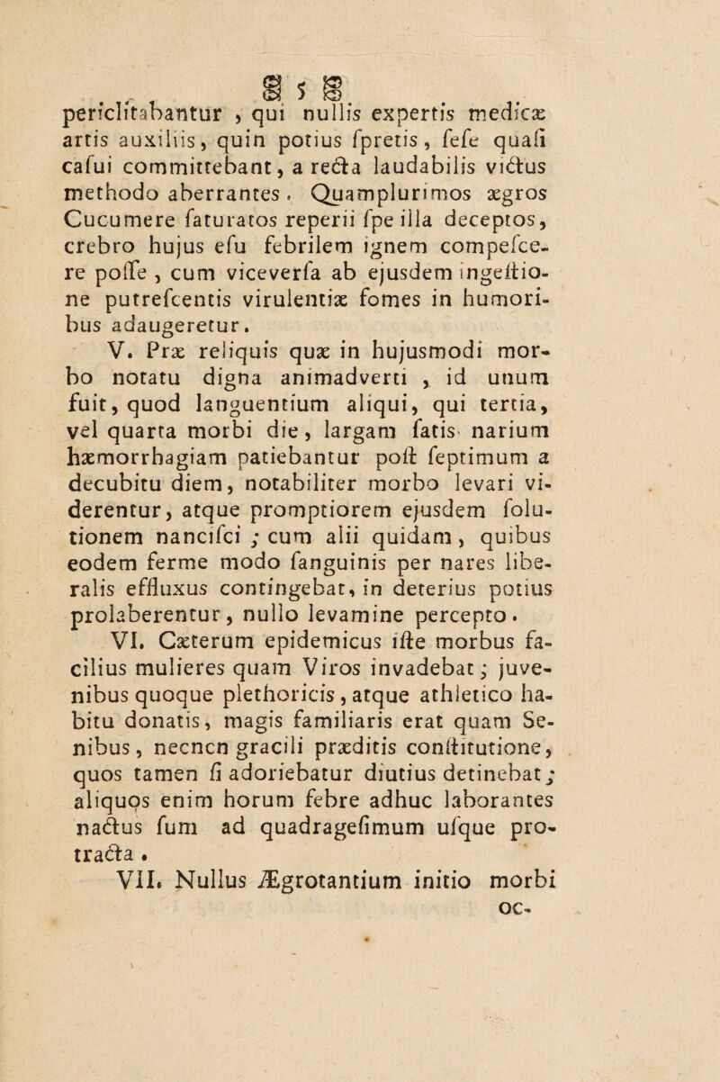 periclitabantur , qui nullis expertis medicae artis auxiliis, quin potius fpretis, fefe quali calui committebant, a redta laudabilis vi&us methodo aberrantes, Quamplurimos aegros Cucumere faturatos reperii fpeilla deceptos, crebro hujus efu febrilem ignem compefce- re poiTe , cum viceverla ab ejusdem ingeitia- ne putrefcentis virulentiae fomes in humori¬ bus adaugeretur. V. Prae reliquis quae in hujusmodi mor¬ bo notatu digna animadverti , id unum fuit, quod languentium aliqui, qui tertia, vel quarta morbi die, largam fatis narium haemorrhagiam patiebantur poli feptimum a decubitu diem, notabiliter morbo levari vi¬ derentur, atque promptiorem ejusdem folu- tionem nancifci ; cum alii quidam, quibus eodem ferme modo fanguinis per nares libe¬ ralis effluxus contingebat, in deterius potius prolaberentur, nullo levamine percepto. VI. Caeterum epidemicus ifte morbus fa¬ cilius mulieres quam Viros invadebat; juve¬ nibus quoque plethoricis , atque athletico ha¬ bitu donatis, magis familiaris erat quam Se¬ nibus, necncn gracili praeditis coniiitutione, quos tamen fi adoriebatur diutius detinebat; aliquos enim horum febre adhuc laborantes nadus fum ad quadragefimum ufque pro- tradla . VII. Nullus iEgrotantium initio morbi oc-