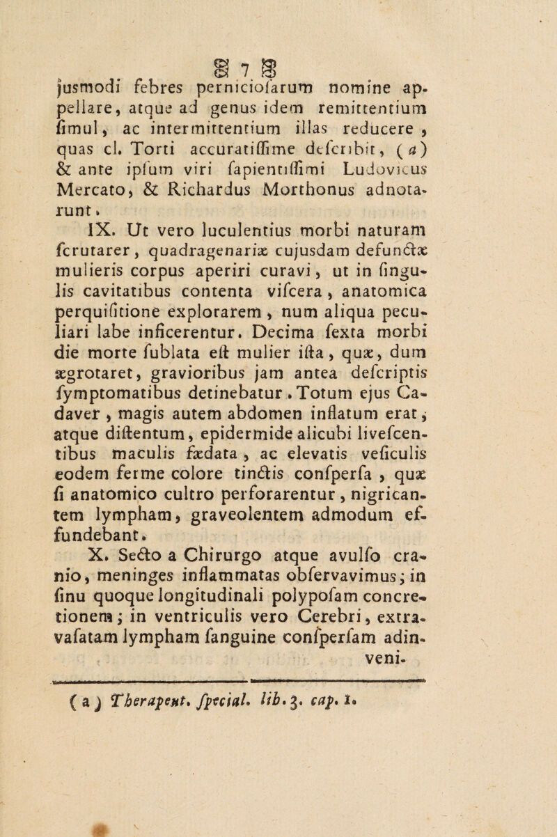 jusmodi febres perniciofarum nomine ap¬ pellare, atque ad genus idem remittentium fimul, ac intermittentium illas reducere, quas cl. Torti accuratiflime defer ibit, (a) & anre ipfum viri fapientiflimi Ludovicus Mercato, & Richardus Morthonus adacta- runt» IX. Ut vero luculentius morbi naturam ferutarer, quadragenariae cujusdam defundae mulieris corpus aperiri curavi, ut in fingu- lis cavitatibus contenta vifcera , anatomica perquifltione explorarem , num aliqua pecu» liari labe inficerentur. Decima fexta morbi die morte fublata eft mulier ifta, quae, dum aegrotaret, gravioribus jam antea deferiptis fymptomatibus detinebatur»Totum ejus Ca¬ daver , magis autem abdomen inflatum erat, atque diftentum, epidermide alicubi livefcen- tibus maculis faedata , ac elevatis veficulis eodem ferine colore tindis confperfa , quae fi anatomico cultro perforarentur, nigrican¬ tem lympham, graveolentem admodum ef¬ fundebant» X* Sedo a Chirurgo atque avulfo cra¬ nio, meninges inflammatas obfervavimus; in finu quoque longitudinali polypofam concre¬ tionem; in ventriculis vero Cerebri, extra- vafatam lympham fanguine confperlam adin- veni- (aj Therafeut* fptciah lih.3. caj>. 1