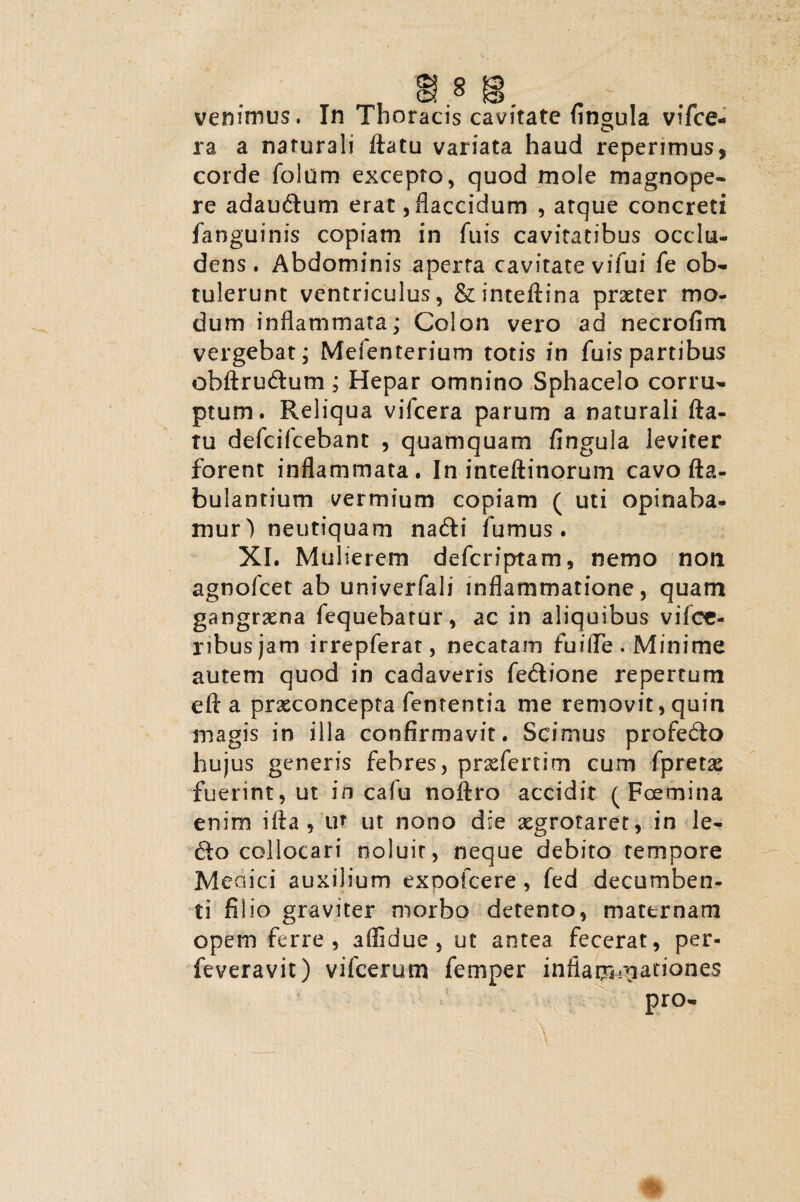 ra a naturali flatu variata haud reperimus, corde folum excepto, quod mole magnope¬ re adaudum erat, flaccidum , atque concreti fanguinis copiam in fuis cavitatibus occlu¬ dens. Abdominis aperta cavitate vifui fe ob¬ tulerunt ventriculus, &inteftina praeter mo¬ dum inflammata; Colon vero ad necrofim vergebat; Melenterium totis in fuispartibus obftrudum; Hepar omnino Sphacelo corru¬ ptum. Reliqua vifcera parum a naturali fla¬ tu defcifcebanc , quamquam fingula leviter forent inflammata. In inteftinorum cavo fta- bulantium vermium copiam ( uti opinaba¬ mur) neutiquam nadi fumus. XI. Mulierem defcriptam, nemo non agnofcet ab univerfali inflammatione, quam gangraena fequebatur, ac in aliquibus vilce- nbusjam irrepferat, necatam fuilTe . Minime autem quod in cadaveris fe&ione repertum eft a praeconcepta lententia me removit, quin magis in illa confirmavit. Scimus profedo hujus generis febres, prxfertim cum fpretas fuerint, ut in cafu noftro accidit ( Foemina enim ifta , ut ut nono die aegrotaret, in le¬ do collocari noluit, neque debito tempore Meaici auxilium expofcere , fed decumben¬ ti filio graviter morbo detento, maternam opem ferre, affidue , ut antea fecerat, per- feveravit) vifcerutn femper inflammationes pro-