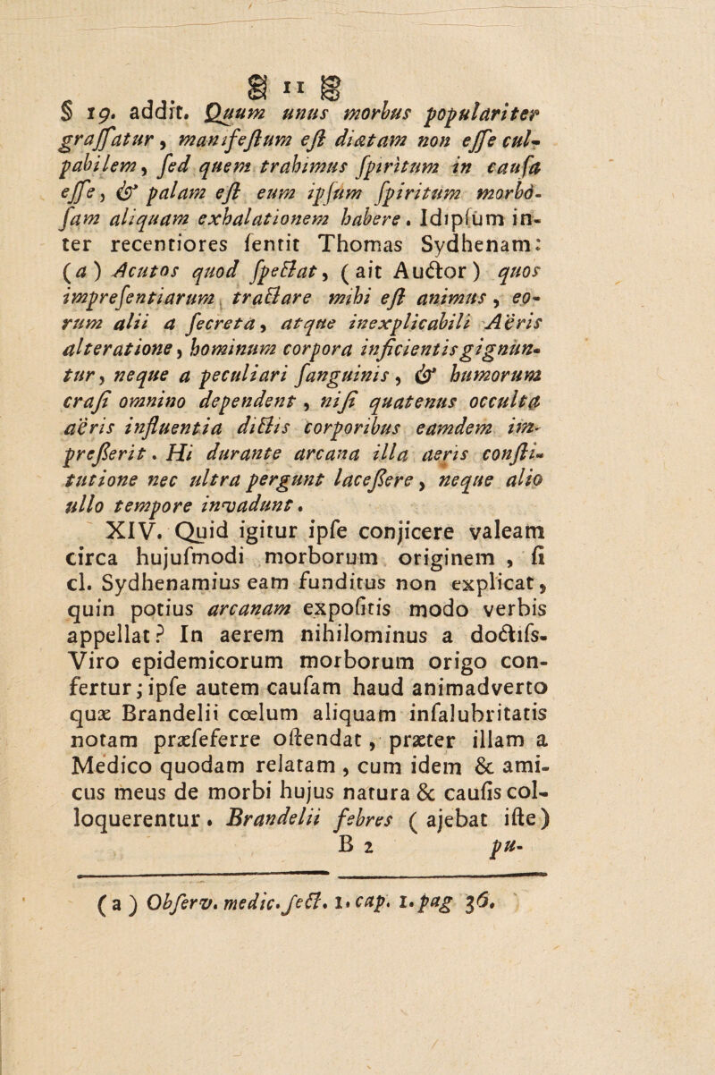 § ig. addit. Quum unus morbus populariter graffatur, mamfejlum ejl di&tam non effe cul¬ pabilem , fed quem trahimus fpiritnm in caufa effe j & palam efl eum ipfum fpiritum morbo- jam aliquam exhalationem habere. Idipfum in¬ ter recentiores femit Thomas Sydhenam: (a) Acutos quod fpeElat, (ait Au6tor) quos imprefentiarum tr aci are mihi efl animus , eo¬ rum alii a fecreta, atque inexplicabili Aeris alter at ione y hominum corpora inficientis gignun¬ tur^ neque a peculiari fanguinis , & humorum crafi omnino dependent, ni fi quatenus occulta aeris influentia diBis corporibus eamdem im- preferit. Hi durante arcana illa aeris confli* t ut ione nec ultra pergunt lacefiere y neque alio ullo tempore invadunt. XIV. Qyid igitur ipfe conjicere valeam circa hujufmodi morborum originem , fi cl. Sydhenamius eam funditus non explicat, quin potius arcanam expolitis modo verbis appellat ? In aerem nihilominus a do&ifs- Viro epidemicorum morborum origo con¬ fertur ,* ipfe autem caufam haud animadverto qux Brandelii coelum aliquam infalubritatis notam prxfeferre oftendat, praeter illam a Medico quodam relatam , cum idem & ami¬ cus meus de morbi hujus narura & caufis col¬ loquerentur . Brandelii febres ( ajebat ifte) B 2 pu- ( a ) Ohferv. medie. JcB. I* cap, i.pag 36,