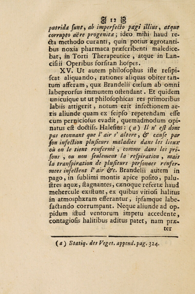 putrida funt9 ah imperfeffo pagi illius, atque corrupto aere progenita; ideo mihi haud re¬ da methodo curanti, quin potius aegrotanti¬ bus noxia pharmaca praderibenti maledice¬ bat, in Torti Therapeutice , atque in Lan- cifiii Operibus forfitan hoipes. XV. Ut autem philofophus ifte refipi- fcat aliquando, rationes aliquas obiter tan¬ tum afferam, qux Brandelii coelum ab omni labeprorfus immunem oilendant. Et quidem unicuique ut ut philofophicas res primoribus labiis attigerit, notum erit infe&ionem ae¬ ris aliunde quam ex ieipfo repetendam efle cum perniciofus evadit} quemadmodum opi« natus eft dodifs. Halefius: (a) 11 n3 ejl donc pas etonnant que V air s3 ah er e, & caufe par fon infettion plufieurs maladies dans les iieux ou on le tient renferme , comme dans les pri~ fons , ou non feulement la refpiration , mais la tranfpiration de plufieurs perfonnes renfer- mees infeElent V air Brandelii autem in pago, in fublimi montis apice polito, palu- ilres aquae, ftagnantes, exnoque refertae haud mehercule exiftunt,ex quibus vitiofi halitus in atmosphxram efferantur, ipfamque labe- fadando corrumpant. Neque aliunde ad op¬ pidum iftud ventorum impetu accedente, contagiofis halitibus aditus patet, nam prae¬ ter (a) Stati#* des Feget, append.pag, 324,