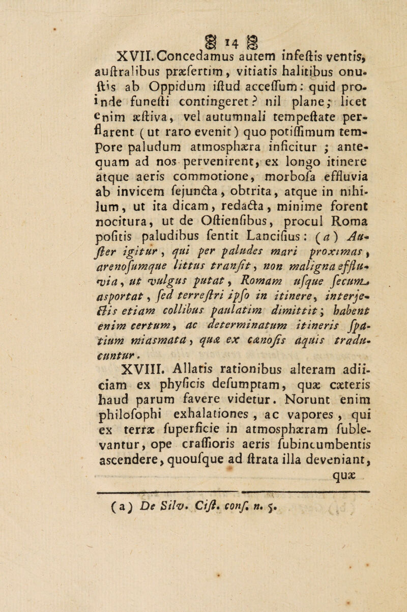 XVII. Concedamus autem infeftis ventis, auftralibus prxfertitn, vitiatis halitibus onu- ftis ab Oppidum illud acceflum: quid pro¬ inde funefti contingeret ? nil plane; licet ^nim xlliva, vel autumnali tempellate per- flarent (ut raro evenit) quopotiffimum tem¬ pore paludum atmosphxra inficitur ; ante¬ quam ad nos pervenirent, ex longo itinere atque aeris commotione, morbofa effluvia ab invicem fejun&a, obtrita, atque in nihi¬ lum, ut ita dicam, redafta, minime forent nocitura, ut de Oftienfibus, procul Roma pofitis paludibus fentit Lancifius: (/*) Au- fler igitur , qui fer paludes mari proximat, arenofumque littus tranflt, non maligna efjlu* via, ut vulgus putat, Romam ufque fecunu asportat, fed terreftri ipfo in itinere, interje- Bis etiam collibus paulatim dimittit \ habent enim certum, ac determinatum itineris fpa- tium miasmata, qua ex canoJis aquis tradit* cuntur, XVIII. Allatis rationibus alteram adii- ciam ex phyficis defumpram, quae exteris haud parum favere videtur. Norunt enim philofophi exhalationes , ac vapores , qui ex terrx fuperficie in atmosphxram fuble- vantur, ope craflioris aeris fubincumbentis ascendere, quoufque ad lirata illa deveniant, qux (a) De Silv» Cifl. confl n. 5.