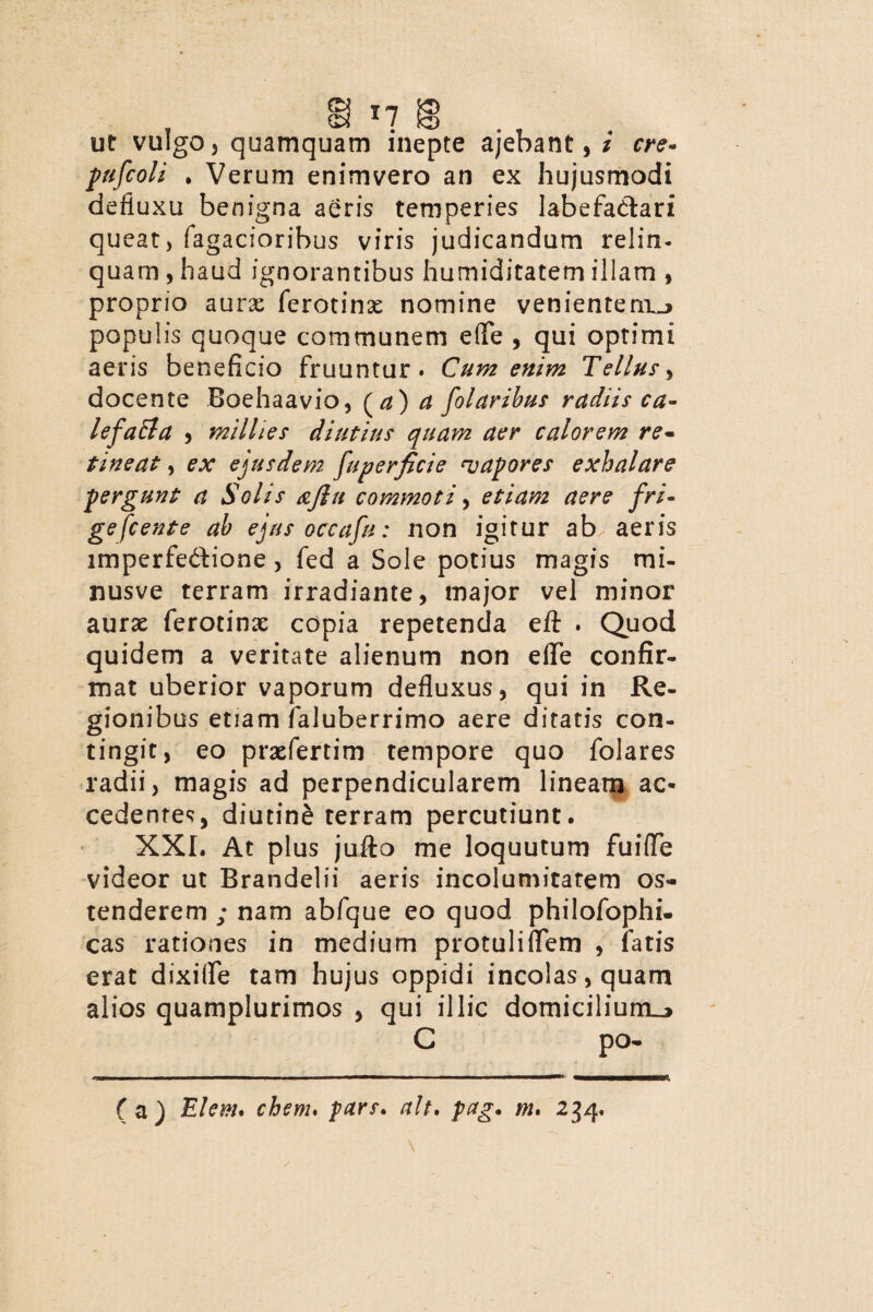 , In g ., ut vulgo, quamquam inepte ajebant, i cre- pufcoli . Verum enimvero an ex hujusmodi defluxu benigna aeris temperies labefactari queat, Tagacioribus viris judicandum relin- quam , haud ignorantibus humiditatem illam , proprio aurae ferotinse nomine venientem^ populis quoque communem e(Te , qui optimi aeris beneficio fruuntur. Cum enim Tellus, docente Boehaavio, (a) a folaribus radiis ca- lefa&a , milhes diutius quam aer calorem re¬ tineat , ex ejusdem fuperficie ‘vapores exhalare pergunt a Solis &flu commoti, etiam aere fri¬ gescente ab ejus occafu: non igitur ab. aeris imperfeCtione , fed a Sole potius magis mi- nusve terram irradiante, major vel minor aurae ferotinae copia repetenda efl: . Quod quidem a veritate alienum non efle confir¬ mat uberior vaporum defluxus, qui in Re¬ gionibus etiam faluberrimo aere ditatis con¬ tingit, eo praefertim tempore quo folares radii, magis ad perpendicularem lineam ac¬ cedentes, diutine terram percutiunt. XXL At plus juito me loquutum fuifle videor ut Brandelii aeris incolumitatem os¬ tenderem ; nam abfque eo quod philofophi. cas rationes in medium protuliflem , fatis erat dixifle tam hujus oppidi incolas, quam alios quamplurimos , qui illic domicilium^ C po-