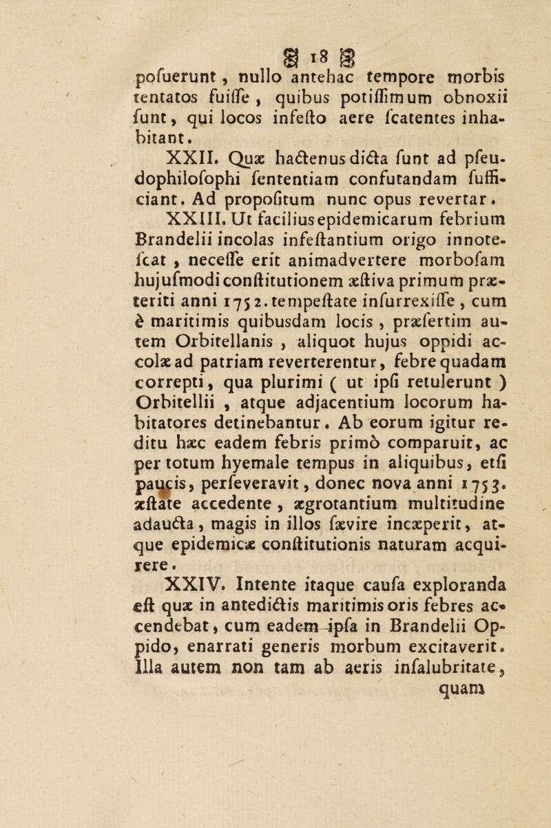 pofuerunt, nullo antehac tempore morbis tentatos fuifife , quibus potiflimum obnoxii funt, qui locos infefto aere fcatentes inha¬ bitant. XXII. Quae hadtenus dida funt ad pfeu- dophilofophi fententiam confutandam fuffi- ciant. Ad propofitum nunc opus revertar. XXIII. Ut faciliusepidemicarum febrium Brandelii incolas infeftantium origo innote- fcat , necefle erit animadvertere morbofam hujufmodiconftitutionem xftiva primum prae¬ teriti anni i75 2.tempeftate infurrexiffe , cum & maritimis quibusdam locis , prxfertim au¬ tem Orbitellanis , aliquot hujus oppidi ac- colxad patriam reverterentur, febre quadam correpti, qua plurimi ( ut ipfi retulerunt ) Orbitellii , atque adjacentium locorum ha¬ bitatores detinebantur. Ab eorum igitur re¬ ditu hxc eadem febris primo comparuit, ac per totum hyemale tempus in aliquibus, etfl parcis, perfeveravit, donec nova anni 1753. xftate accedente , aegrotantium multitudine adaudia, magis in illos fxvire inexperit, at¬ que epidemicx conftitutionis naturam acqui¬ rere . XXIV. Intente itaque caufa exploranda eft qux in antedidlis maritimisoris febres ac* cendebat, cum eadem4pfa in Brandelii Op¬ pido, enarrati generis morbum excitaverit. Illa autem non tam ab aeris infalubritate, quam