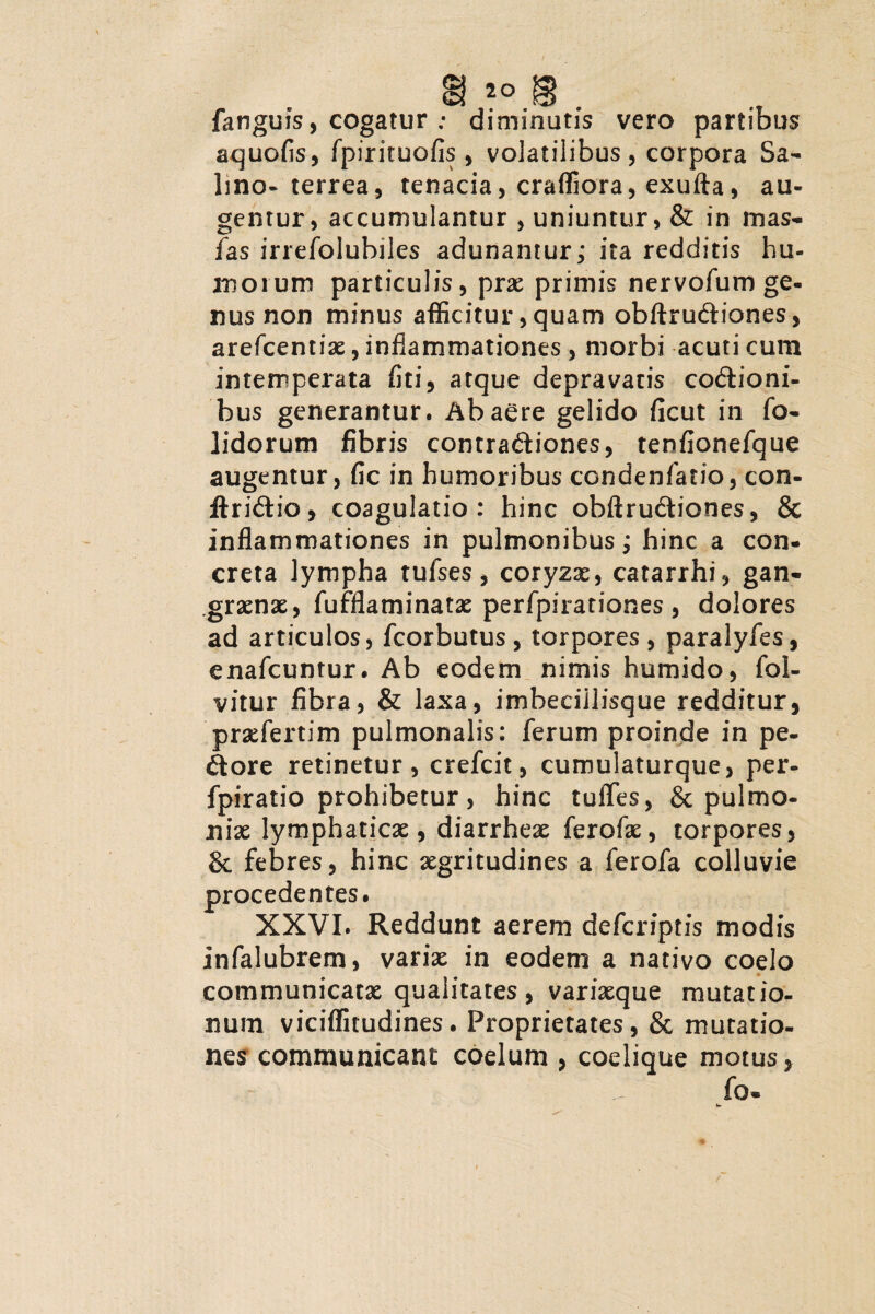 fanguis, cogatur : diminutis vero partibus aquofis, fpirituofis, volatilibus, corpora Sa¬ lino-terrea, tenacia, craffiora, exufta, au¬ gentur, accumulantur , uniuntur, & in mas- fas irrefoiubiles adunantur; ita redditis hu¬ mo i um particulis, prae primis nervofum ge¬ nus non minus afficitur,quam obftruCliones, arefcentiae, inflammationes , morbi acuti cum intemperata fiti, atque depravatis coctioni¬ bus generantur. Ab aere gelido ficut in fo- lidorum fibris contra&iones, tenfionefque augentur, fic in humoribus condenfatio, con- jftriCtio, coagulatio: hinc obftruCtiones, & inflammationes in pulmonibus j hinc a con¬ creta lympha tufses, coryzae, catarrhi, gan¬ graenae, fufflaminatx perfpirariones, dolores ad articulos, fcorbutus, torpores, paralyfes, enafcuntur. Ab eodem nimis humido, fol- vitur fibra, & laxa, imheciilisque redditur, prxfertim pulmonalis: ferum proinde in pe¬ dore retinetur, crefcit, cumulaturque, per- fpiratio prohibetur, hinc tuiTes, & pulmo- nix lymphaticx, diarrheae ferofx, torpores, & febres, hinc aegritudines a ferofa colluvie procedentes. XXVI. Reddunt aerem defcriptis modis infalubrem, varix in eodem a nativo coelo communicatx qualitates, varixque mutatio¬ num viciffitudines. Proprietates, & mutatio¬ nes communicant coelum , coelique motus, fo-