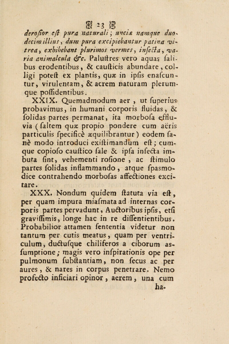 derojior cft pura naturali; unci & namque duo* decim illius, dum pura excipiebantur patina vi* trea} exhibebant plurimos <vermes, infeffa, <va- animalcula &c. Paluftres vero aquas f a 1 i - bus erodentibus, & caudicis abundare , col¬ ligi poted ex plantis, quae in ipfis enafcun- tur, virulentam, & acrem naturam plerum¬ que poffidentibus. XXIX. Quemadmodum aer , ut fuperiust probavimus, in humani corporis fluidas, & folidas partes permanat, ita morbofa efflu¬ via ( faltem qux propio pondere cum acris particulis fpecifice aequilibrantur ) eodem fa- n£ modo introduci exidimandiim ed; cum¬ que copiofo caudico fale & ipfa infedta im¬ buta fint, vehementi rofione , ac dimulo partes folidas inflammando , atque fpasmo- dice contrahendo morbofas affectiones exci¬ tare. XXX. Nondum quidem datuta via ed, per quam impura miafmataad internas cor¬ poris partes pervadunt, AuCtoribus ipfis, etfi graviflimis, longe hac in re diffentientibus. Probabilior attamen fententia videtur non tantum per cutis meatus, quam per ventri¬ culum, duCtufque chiliferos a ciborum as- fumprione; magis vero infpirationis ope per pulmonum fubdantiam, non fecus ac per aures, & nares in corpus penetrare. Nemo profeClo inficiari opinor , aerem , una cum ha-