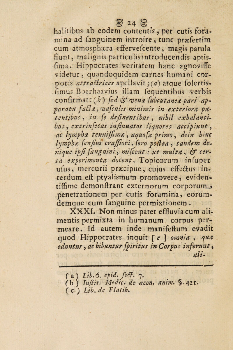 halitibus ab eodem contentis , per cutis fora¬ mina ad fanguinem introire, tunc prxfertim cum atmosphxra effervefcente, magis patula fiunt, malignis particulis introducendis aptis- fima. Hippocrates veritatem hanc agnoviffe videtur, quandoquidem carnes humani cor¬ poris attraflrices apellavit; (a) atque folertis- fimus Roerhaavius illam fequentibus verbis confirmat: ( b) fed & vena fubcutanea pari ap¬ paratu faBa, vafculis minimis in exteriora pa¬ tentibus , in fe dsjinentibus , nihil exhalanti¬ bus , extrinfecus infinuatos liquores accipiunt, ac lympha temiifflma , aquofa primo, dein hinc lympha fenjim cr afflor i, fero poflea > tandem de¬ nique ipfi [anguini, mifcent: ut multa , & cer¬ ta experimenta docent. Topicorum infuper ufus, mercurii prxcipue, cujus effedtus in¬ terdum eft ptyalismum promovere, eviden- tiflime demonftrant externorum corporum-» penetrationem per cutis foramina, eorum- demque cum fanguine permixtionem. XXXI. Non minus patet effluvia cum ali¬ mentis permixta in humanum corpus per¬ meare. Id autem inde manifeftum evadit quod Hippocrates inquit [ c ] omnia s qua eduntur, ac bibuntur fpiritus in Corpus inferunt, ali- (a) Lib.6. epid. fett. 7. (b) Tnflit' Medie» de acon» anim. §»42r. ( c ) Lib« de Flatib.