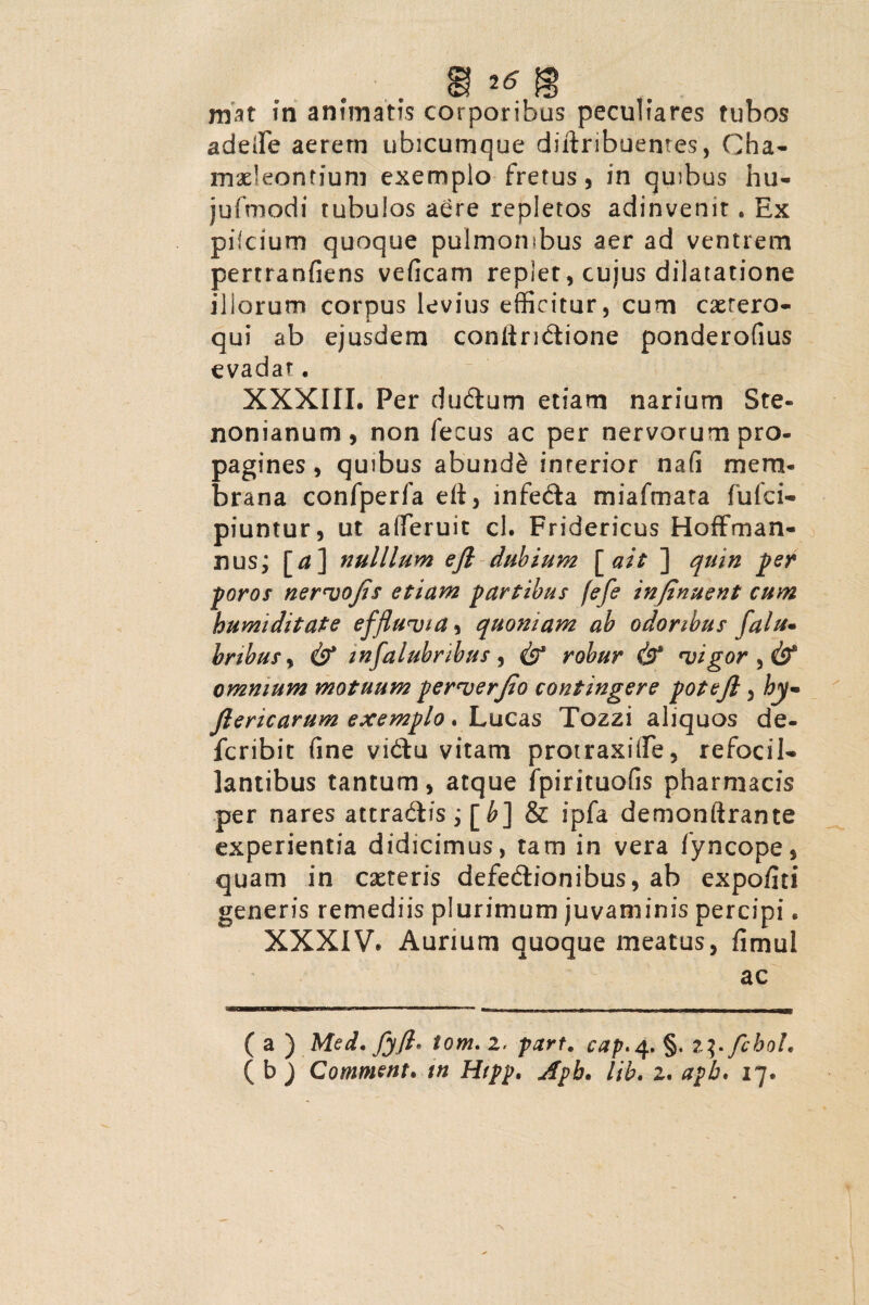 mat in animatis corporibus peculiares tubos adede aerem ubicumque diftribuenres, Cha- mxleontium exemplo fretus, in quibus hu- jufmodi tubulos aere repletos adinvenir. Ex pifcium quoque pulmonibus aer ad ventrem pertranfiens veficam replet, cujus dilatatione illorum corpus levius efficitur, cum cxrero- qui ab ejusdem coniiridione ponderofius evadat. XXXIII, Per dudum etiam narium Ste- nonianum, non fecus ac per nervorum pro¬ pagines , quibus abunde interior nafi mem¬ brana confperfa di, infeda miafmata fulci- piuntur, ut alferuit cl. Fridericus Hoffman- nus; [^] nulllum ejl dubium [ait ] quin per poros nervojis etiam partibus fefe infinuent cum humiditate effluvia, quoniam ab odoribus falu. bribus y cb* mfalubribus, cb* robur & vigor y cb® omnium motuum perverjio contingere potefi, hy- flericarum exemplo. Lucas Tozzi aliquos de- fcribit fine vidu vitam protraxifle, refocil- lantibus tantum, atque fpirituofis pharmacis per nares attradis; [b] & ipfa demonftrante experientia didicimus, tam in vera fyncope, quam in exteris defedionibus, ab expofiti generis remediis plurimum juvaminis percipi, XXXIV* Aurium quoque meatus, fimul ac ( a ) Med. fyft* tom. i, part* cap, 4. §. t^fcboU ( b ) Comment. tn Htpp. Apb. lib. 2. apb, 17.