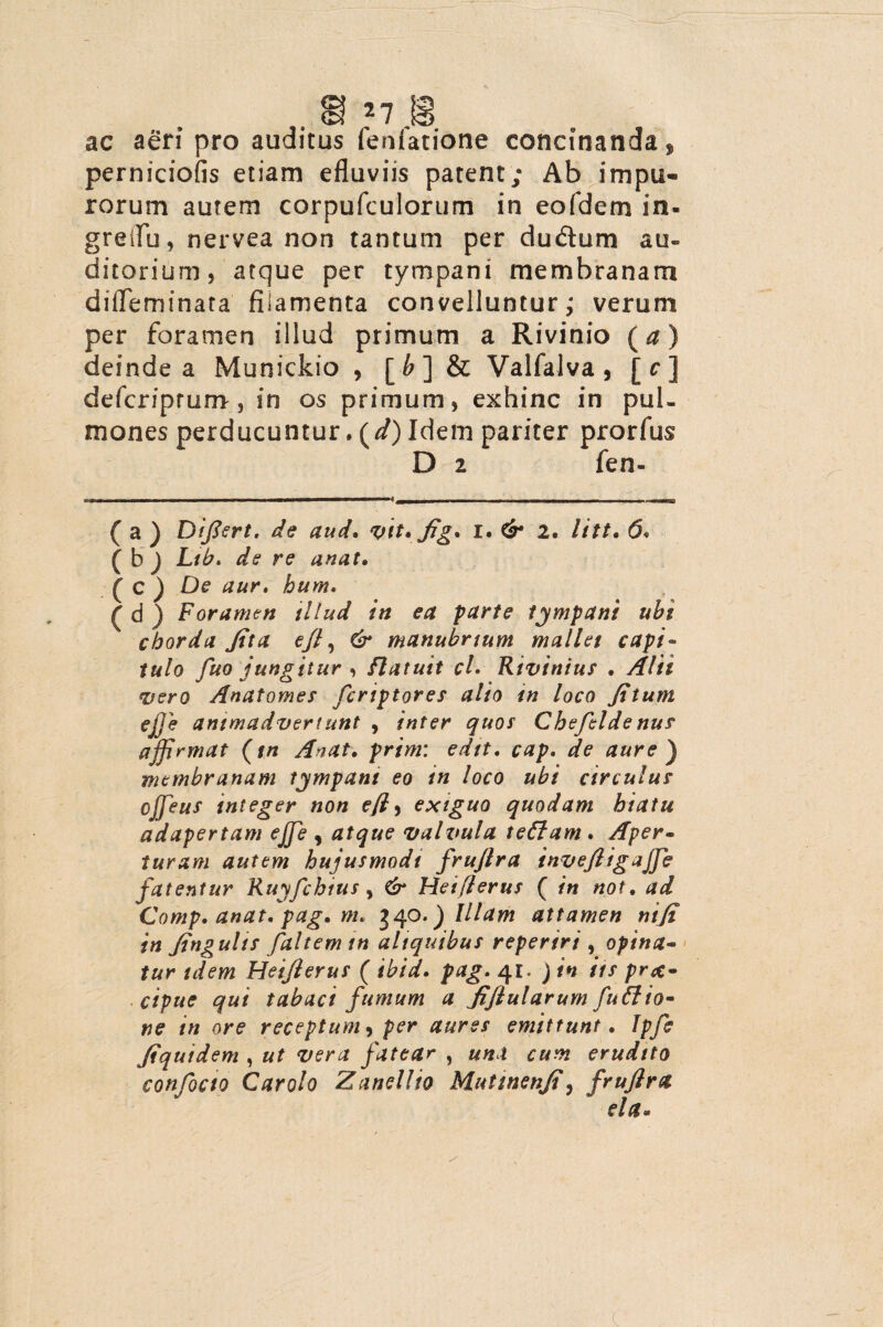 ac aeri pro auditus fenfatione concinanda * perniciofis etiam efluviis patent; Ab impu¬ rorum autem corpufculorum in eofdem in- greifu, nervea non tantum per dudtum au¬ ditorium, atque per tympani membranam diiTeminata filamenta convelluntur; verum per foramen illud primum a Rivinio (a) deinde a Munickio , [b] & Valfalva , [r] defcriprum, in os primum, exhinc in pul¬ mones perducuntur. (d) Idem pariter prorfus D 2 fen- ( a ) Difiert, de aud. vit* fig* i. & 2. litt• 6« ( b ) Lib, de re unat, ( c ) De aur, hum« £ d ) Foramen illud in ea parte tympani uht chorda Jit a ejl, & manubrium mallet capi- tulo fuo jungitur , flatuit cl. Rivinius . <pero Anatomes fcriptores alio tn loco fi tum ejje animadvertunt , inter quot Chefilde nus affirmat (tn An at. pr/wz: edit, cap, de aure) membranam tympani eo in loco ubi circulus cjjeuf integer non efl, exiguo quodam hiatu adapertam effe , atque valvula tettam. Aper¬ turam autem hujusmodi fruftra invefiigaffe fatentur Ruyfchius, Heiflerus ( in /zot. Comp. anat, pag, nn 340.) Illam attamen ni fi in fingulis faltem tn aliquibus reperiri , opina¬ tur idem Heiflerus ( 41. J in iis pr<t- cipue qui tabaci fumum a fijlularum fuffio- ne in ore receptum, per aures emittunt. Tpfe fiquidem , fatear , ««i erudito conficto Car olo Zanellio Mutmenfi, fruflra