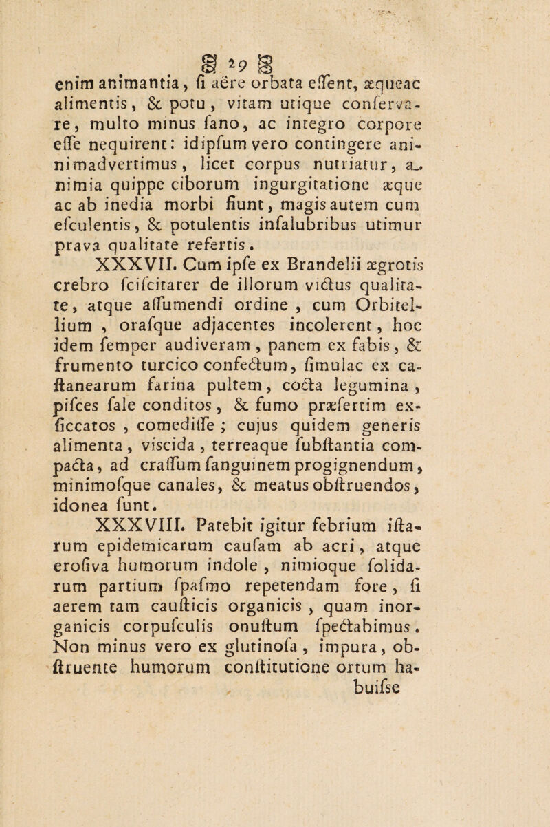 enim animantia , fi aere orbata edent, xqueac alimentis, & potu , vitam utique conferva- re, multo minus fano, ac integro corpore eflfe nequirent: idipfum vero contingere ani- nimadvertimus , licet corpus nutriatur, a_. nimia quippe ciborum ingurgitatione aeque ac ab inedia morbi fiunt, magis autem cuni efculentis, & potulentis infalubribus utimur prava qualitate refertis. XXXVII. Cum ipfe ex Brandelii aegrotis crebro fcifcitarer de illorum vidus qualita¬ te, atque aifumendi ordine , cum Orbitel- lium , orafque adjacentes incolerent, hoc idem femper audiveram , panem ex fabis, & frumento turcico confedum, fimulac ex ca« ftanearum farina pultem, coda legumina, pifces fale conditos, 8c fumo praefertim ex- ficcatos , comedide ; cujus quidem generis alimenta, viscida , terreaque Jubilantia com- pada, ad cradum fanguinem progignendum > minimofque canales, & meatus obdruendos, idonea funt. XXXVIII. Patebit igitur febrium illa¬ rum epidemicarum caufam ab acri, atque erofiva humorum indole , nimioque folida- rum partium fpafmo repetendam fore, fi aerem tam caudicis organicis , quam inor¬ ganicis corpulculis onudum fpedabimus. Non minus vero ex glutinofa , impura, ob- ftrueme humorum conditutione ortum ha- buifse