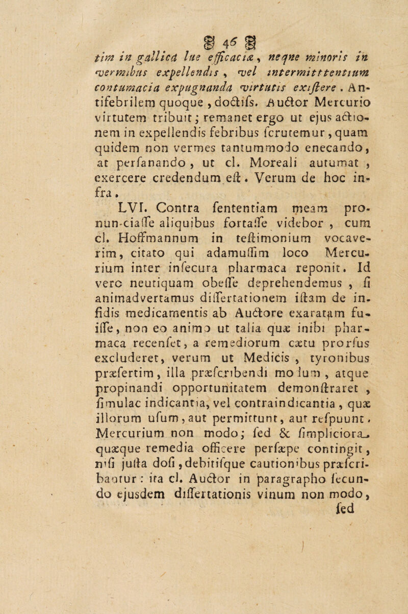 tim in gallicd lue efficacia, neqne minoris in <vermibus expellendis , vel intermitttentium contumacia expugnanda •virtutis exiftere . A n- tifebrilem quoque , clodtifs. inudor Mercurio virtutem tribuit; remanet ergo ut ejusaclio- nem in expellendis febribus fcrutemur, quam quidem non vermes tantummodo enecando, at perfanando , ut cl. Moreali autumat , exercere credendum eil. Verum de hoc in¬ fra • LVI. Contra fententiam meam pro- nun-ciafle aliquibus fortafie videbor , cum cl. Hoffm annurn in teftimonium vocave¬ rim, citato qui adamuffim loco Mercu¬ rium inter infecura pharmaca reponit. Id vero neutiquam obede deprehendemus , fi animadvertamus differtationem illam de in¬ fidis medicamentis ab Audtare exaratam fu- i(Te, non eo animo ut talia qux inibi phar¬ maca recenfet, a remediorum cxtu prorfus excluderet, verum ut Medidis , tyrenibus prsefertim, illa prxfcribendi modum, atque propinandi opportunitatem demonflraret , fi ni u lac indicantia, vel contraindicantia , quae illorum ufum,aut permittunt, aut refpuunt. Mercurium non modo; fed & fimpliciora_^ quxque remedia officere perfxpe contingit, rufi julla dofi ,debitilque cautionibus praeferi- bantur: ira cl. Audior in paragrapho fecun¬ do ejusdem differtacionis vinum non modo, fed
