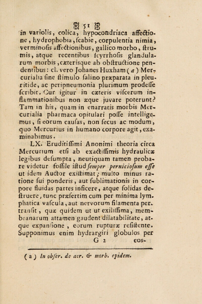 ne , hydrophobia, fcabie, corpulentia nimia, verminofis afftdionibus, gallico morbo, ftru¬ mis, atque recentibus lcyrrhofis glandula¬ rum morbis ,caeterisque ab obftruftione pen¬ dentibus : ch vero Johanes Huxham ( a ) Mer¬ curialia fine ftimulo falino praeparata in pleu- ritide, ac peripneumonia plurimum prodetfe feribit. Cur igitur in caeteris vifcerum in¬ flammationibus non 3eque juvare poterunt? Tam in his, quam in enarratis morbis Mer¬ curialia pharmaca opitulari pofiTe intellige- mus, fi eorum caufas, non fecus ac modum, quo Mercurius in humano corpore agit, exa¬ minabimus. LX. Eruditiffimi Anonimi theoria circa Mercurium etfi ab exa&iflimis hydraulicas legibus defumpta, neutiquam tamen proba¬ re videtur folfile ifludfemper perniciorum ejfc ut idem Au&or exiitimat; multo minus ra¬ tione fui ponderis, aut fublimationis in cor¬ pore fluidas partes inficere, atque folidas de- ftruere,tunc praefertim cum per minima lym. phatica vafcula,aut nervorum filamenta per- tranfit , quae quidem ut utexiliflima, mem¬ branarum attamen gaudent dilatabilitate, at¬ que expanfione , eorum rupturae refiitente. Supponimus enim hydrargiri globulos per G 2 eos- ( a ) In obfer. de aer. & morb. eptdem.