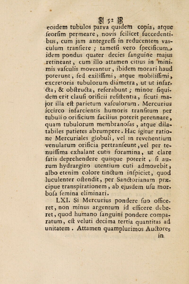 5? 5* w eosdem tubulos parva quidem copia, atque feorfim permeare, novis fcilicet fuccedenti- bus, cum jam antegreffi in reducentem vas¬ culum tranfiere ; tametfi vero fpecificum__> idem pondus quater decies fanguine majus retineant, cum illo attamen cuius in 'mini¬ mis vafculis moveantur, ibidem morari haud porerunt, fed exiliffimi, atque mobiliffimi, excretoria tubulorum diametra, ut ut infar- fta, & obftru&a, referabunt ; minor fiqui- dem erit claufi orificii refiftentia, ficuti ma¬ jor illa eft parietum vafculorum . Mercurius iccirco infarcientis humoris tranfitum per tubuli o orificium facilius poterit perennare, quam tubulorum membranofas , atque dila- tabiles patieres abrumpere. Hac igitur ratio¬ ne Mercuriales globuli, vel in revehentium venularum orificia pertranfeunt, vel per te- nuifiima exhalant cutis foramina, ut clare fatis deprehendere quisque poterit , fi au¬ rum hydrargiro utentium cuti admovebit, albo etenim colore tindftum infpiciet, quod luculenter oftendit, per San6torianam prae¬ cipue transpirationem, ab ejusdem ufu mor- bofa femina eliminari. LXI. Si Mercurius pondere fuo office¬ ret, non minus argentum id efficere debe¬ ret, quod humano fanguini pondere compa¬ ratum, eft veluti decima tertia quantitas ad unitatem . Attamen quamplurimos Auctores in