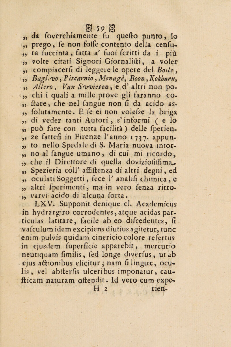 da foverchiamente fu quefto punto, Io prego, fe non fo(Te contento delia cenfu- ra fuccinta, fatta a' fuoi fcritti da i piu volte citati Signori Giornalifti, a voler compiacerfi di leggere le opere dei Boile, Baglwo, Vitcarnio , Menage, Boon, Kokburn, Allero, S<v<vietef2i e d* altri non po- chi i quali a mille prove gli faranno co- ftare, che nel fangue non fi da acido as- folutamente. E fe ei non volefse la briga di veder tanti Autori , s'informi ( e 1 o puo fare con tutta facilita) delle fperien- ze fattefi in Firenze Fanno 1737* appun- to nello Spedale di S. Maria nuova intor- no al fangue umano, di cui mi ricordo, che il Diretrore di quella doviziofiflima.# Spezieria colF afliftenza di altri degni, ed oculati Soggetti, fece F analifi chimica,e altri fperimenti, ma in vero fenza ritro- varvi acido di alcuna forta. LXV. Supponit denique cl. Academicus in hydrargiro corrodentes,atque acidas par¬ ticulas latitare, facile abeo difcedentes, fi vafculum idem excipiens diutius agitetur, tunc enim pulvis quidam cinericio colore refertus in ejusdem fuperficie apparebit, mercurio neutiquam fimilis, fed longe diverfus, ut ab ejus adbonibus elicitur; nam fi linguae, ocu¬ lis, vel abiterfis ulceribus imponatur, cau¬ dicam naturam oftendit. Id vero cum expe¬ ti 2 rien» * 33 33 5) 3> 33 33 33 33 33 33 33 33 33 33 33 33 33 33 33