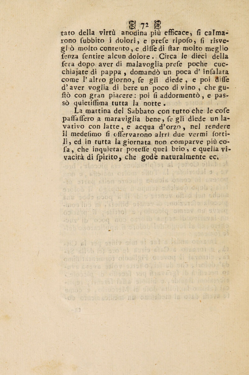 tato della virtu anodina pid efficace* fi calma- rono fubbito i dolori, e prefe ripofo, fi risve- §15 moito contento * e difiedi ftar molto megiio fenza fentire alcun dolore. Circa Je dieci della fera dopo aver di malavoglia prefe poche cuc- chiajate di pappa , domando un poca d5 infalata come 1’altro giorno, fe gli diede , e poi diffe d’aver voglia di bere un poco divino, che gu- fio con gran piavere: poi fi addormentd , e pas- s6 quietiffima tutta la notte . La mattina dei Sabbato con tutto che le cofe paflaftero a maraviglia bene, fe gli diede un la¬ va tivo con latte, e aequa d’o.rzo , nel rendere II medefimo fi offervarono alrri due vermi (orti- ii, ed in tutta Ia giornata non comparve piu co- fa, che inquietar potelFe quel brio, e quelia yi» vacita di fpirito, che gode naturalmente ec»