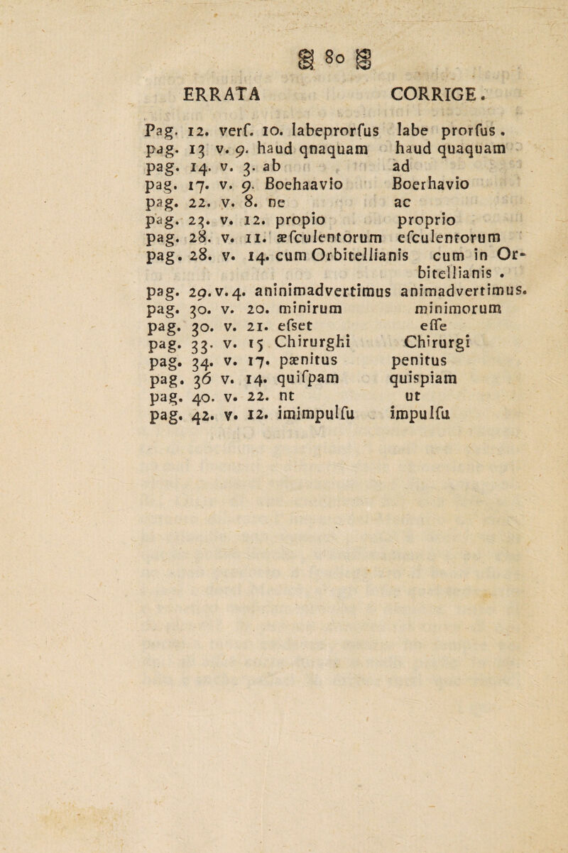 ERRATA CORRIGE. Pag, pag- pag. Pag. P2g- Pag- Pag- Pag- Pag- Pag- Pag- Pag- Pag- pag' pag. Pag. 12. verC io. Iabeprorfus 13 v. 9, haud qnaquam 14. v. 3. ab 17. v. 9, Boehaavio 22. v. 8. ne 23. v. 12. 28, v. 11. 28. v labe prorfus . haud quaquam ad Boerhavio ac proprio efculentorum propio sefculentorum 14. cum Orbitellianis cum in Or~ bitellianis . 29. v.4. aninimadvertimus animadvertimus. 3°- 3°- 33* 34- l6 40. 42. v. 20. m mirum v. 21. efset v. 15 Chirurghi v. 17. paenitus v. 14. quifpam v. 22. nt v. 12. imimpulfu minimorum eflfe Chirurgi penitus quispiam ut impulfu