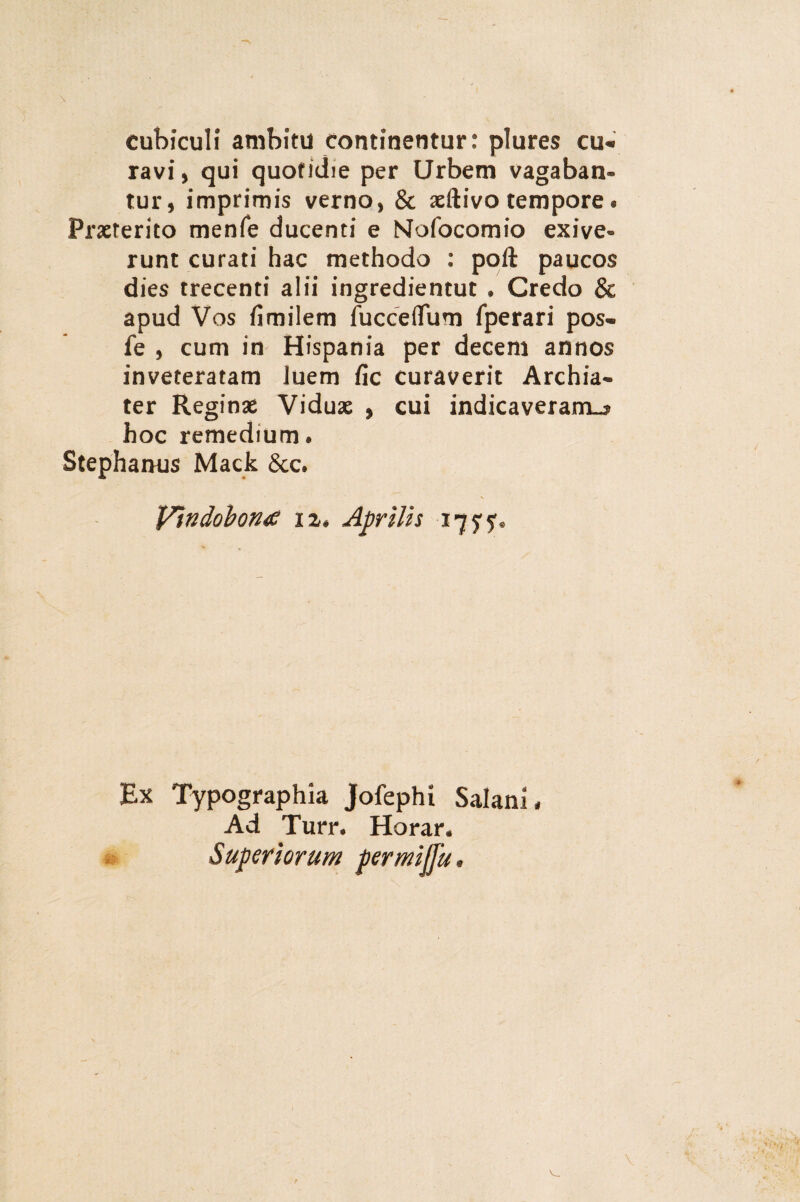 cubiculi ambitu continentur: plures cu« ravi, qui quotidie per Urbem vagaban¬ tur , imprimis verno, & aeftivo tempore . Praeterito menfe ducenti e Nofocomio exive» runt curati hac methodo : poft paucos dies trecenti alii ingredientut • Credo & apud Vos fimilem fucceflTum fperari pos« fe , cum in Hispania per decem annos inveteratam luem fic curaverit Archia¬ ter Reginae Viduae , cui indicaveram^ hoc remedium. Stephanus Mack &c. Vindobona iz§ Aprilis 1775%, Ex Typographia Jofephi Salani* Ad Turr. Harar* Superiorum permijju *