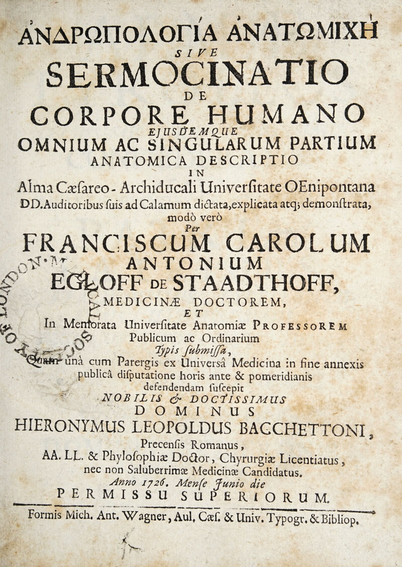 ANAPnnoAoriA anatomixh SIVE /y r SERMOCINATIO CORPORE5'HUMANO E] US&EMQJl E OMNIUM AC SINGULARUM PARTIUM ANATOMICA DESCRIPTIO I N Alma Caefareo - Archiducali Univerfitatc OEnipontana DD, Auditoribus fuis a.d Calamum didlata,explicata atq> demonRrata, modo vero Per ~ FRANC1SCUM CAROLUM ■->r • * T ANTONIUM A EGkOFF DE staadthgff. Hi % E MEDICINAE DOCTO REM, In Memorata Univerfitate Anatomiae Professorem ry? Publicum ac Ordinarium Typis fubmijjk, ^tasirr una cum Parergis ex Universa Medicina in fine annexis publica difputatione horis ante & pomeridianis defendendam fufcepit NOBILIS & BOCilSSIMUS DOMINUS HIERONYMUS LEOPOLDUS BAGCHETTONI , Preeenfts Romanus, AA. LL. & Phylofophiac Do&or, Chyrurgix Licentiatus, nec non Saluberrimae Medicinae Candidatus. Anno 1726. Menfe Junio die p E R MISSU SUPERIORUM. Formis Mich. Ant. Wagner, AuTCsi: & llniv!