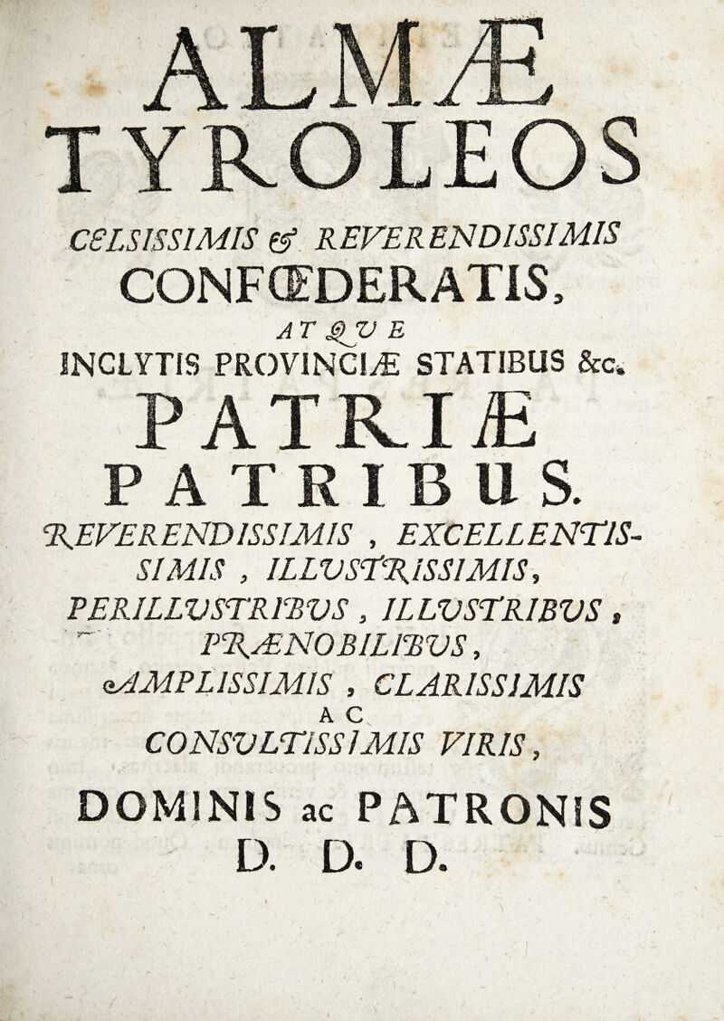 CELSISSIMIS &amp;. REVERENDISSIMIS CONFCfDERATIS, AT QV E INCLYTIS PROVINCIAE STATIBUS &amp;c„ PATRI£ PATRIBUS. REVERENDISSIMIS , EXCELLENTIS¬ SIMIS , ILLUSTRISSIMIS, PERILLUSTRIBUS, ILLUSTRIBUS, PRAENOBILIBUS, AMPLISSIMIS , CLARISSIMIS A c CONSULTISSIMIS VIRIS, DOMINIS ac PATRONIS D. D. D.
