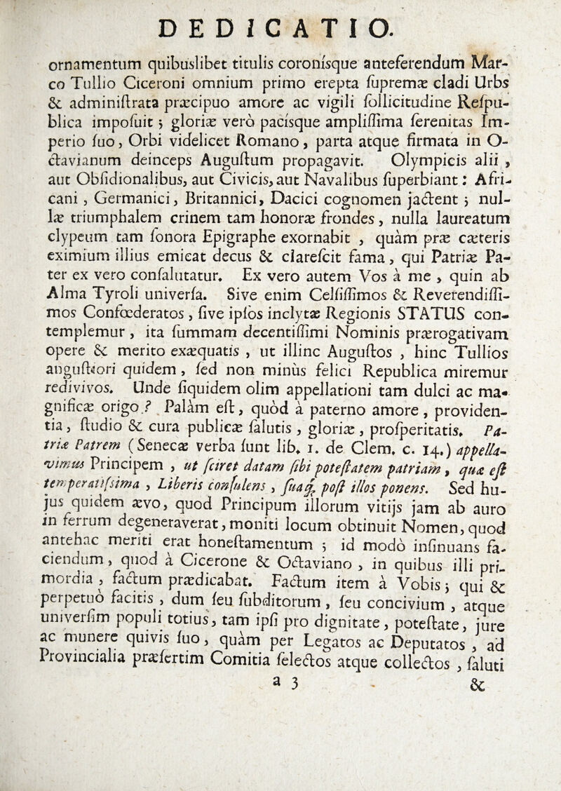 ornamentum quibuslibet titulis coronisque anteferendum Mar¬ co Tullio Ciceroni omnium primo erepta fuprem# cladi Urbs &amp;. adminillrata praecipuo amore ac vigili fbllicitudine Refpu- blica impofuit &gt; glori# vero pacisque ampliflima ferenitas Im¬ perio fuo, Orbi videlicet Romano, parta atque firmata in O- davianum deinceps Auguftum propagavit. Olympicis alii , aut Obfidionaiibus, aut Civicis, aut Navalibus fuperbiant: Afri¬ cani , Germanici, Britannici, Dacici cognomen jadent &gt; nul- l# triumphalem crinem tam honora frondes, nulla laureatum clypeutn tam fonora Epigraphe exornabit , quam pra canteris eximium illius emieat decus &amp; clarefcit fama, qui Patri# Pa¬ ter ex vero confalutatur. Ex vero autem Vos a me , quin ab Alma Tyroli univerfa. Sive enim Celfifiimos &amp; Reverendifii- mos Confoederatos, five iplos inclytas Regionis STATUS con¬ templemur , ita fummam decentiffimi Nominis prarogativam opere Sc merito ex#quatis , ut illinc Auguflos , hinc Tullios anguiferi quidem, fed non miniis felici Republica miremur redivivos. Unde fiquidem olim appellationi tam dulci ac ma« gnific# origo./’ Palam eft, quod a paterno amore, providen¬ tia , fludio &amp; cura public# falutis , glori# , profperitatis, Pa- tru Patrem (Senec* verba funt lib* i. de Clem. c. 14.) appella- virum Principem , ut faret datam (ibi poteftatem patriam, qua eji temperat ifsima , Liberis confidens, fuacp pofl illos ponens. Sed hu¬ jus quidem #vo, quod Principum illorum vitijs jam ab auro in ferrum degeneraverat, moniti locum obtinuit Nomen, quod antehac menti erat honeftamentum 5 id modo infinuans fa¬ ciendum , quod a Cicerone &amp; Odaviano , in quibus illi pri¬ mordia , facium pradicabat. Fadum item a Vobis j qui &amp; perpetuo facitis , dum feu fubditorum , feu concivium , atque univerfim populi totius, tam ipfi pro dignitate, poteftate, jure ac munere quivis fuo, quam per Legatos ac Deputatos , ad Provincialia prafcrtim Comitia feledos atque colledos , faluti