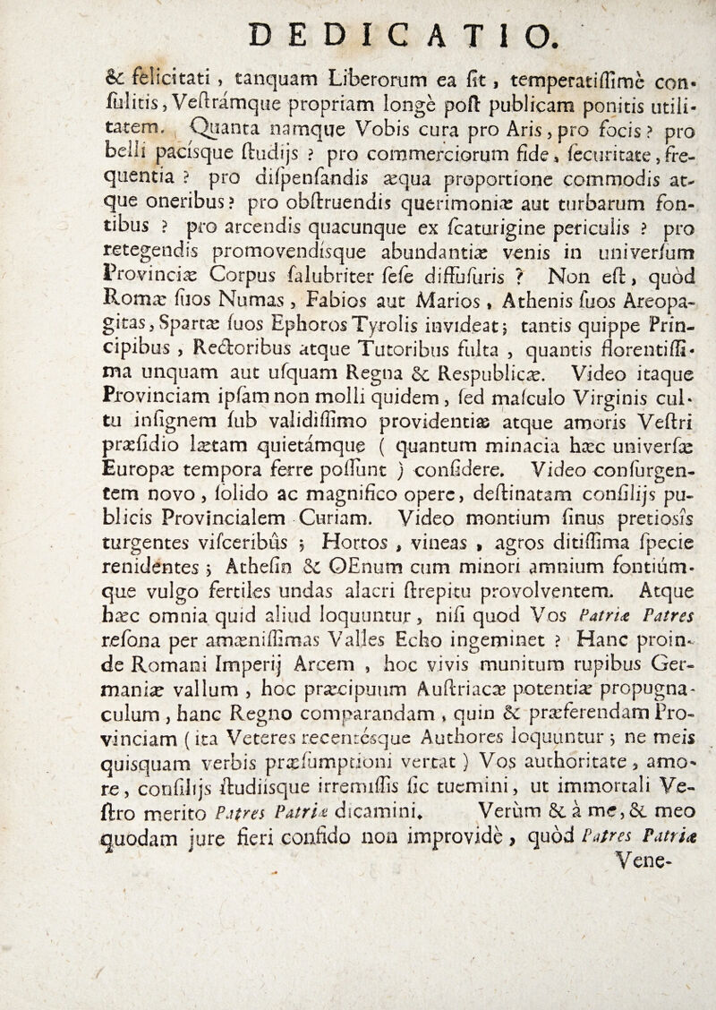 &amp; felicitati , tanquam Liberorum ea fit, temperatilfime con¬ fiditis, Veftramque propriam longe pofi: publicam ponitis utili¬ tatem, Quanta namque Vobis cura pro Aris, pro focis? pro belli pacisque fimiijs ? pro commerciorum fide, lecur itare,fre¬ quentia ? pro difpenfandis a:qua proportione commodis at¬ que oneribus? pro obftruendis querimonia: aut turbarum fon¬ tibus ? pro arcendis quacunque ex icaturigine periculis ? pro retegendis promovendisque abundantia: venis in univer/um Provinciae Corpus falubriter lele diffufuris ? Non eft, qudd Rom» liios Numas , Fabios aut Marios, Athenis fu os Areopa- gitas,Sparta: luos Ephoros Tyrolis invideat5 tantis quippe Prin¬ cipibus , Re&amp;oribus atque Tutoribus fulta , quantis florenti(fi¬ ma unquam aut ufquam Regna &amp; Respublica:. Video itaque Provinciam ipfam non molli quidem , fed malculo Virginis cul¬ tu infignem fub validiffimo providenti» atque amoris Veftri praefidio Istam quietamque ( quantum minacia h»c univerfae Europa: tempora ferre poliunt ) confidere. Video conlurgen- tem novo, lolido ac magnifico opere, deftinatam confilijs pu¬ blicis Provincialem Curiam. Video montium finus pretiosis turgentes vifceribus Hortos , vineas , agros ditilfima fpecie renidentes 5 Athefin &amp;C OEnum cum minori amnium fontium- que vulgo fertiles undas alacri fi:repitu provolventem. Atque hcxc omnia quid aliud loquuntur, nifi quod Vos Patri# Patres r.efona per amamiffimas Valles Echo ingeminet ? Hanc proin¬ de Romani Imperij Arcem , hoc vivis munitum rupibus Ger¬ mani» vallum , hoc praxipuum Auftriac» potenti» propugna¬ culum , hanc Regno comparandam , quin &amp; pra:ferendam Pro¬ vinciam (ita Veteres recenresque Authores loquuntur ; ne meis quisquam verbis pradumpdoni vertat) Vos auchoritate, amo¬ re, confilijs ftudiisque irrerruffis fic tuemini, ut immortali Ve- ftro merito Patres Patri* dicamini. Verum &amp; a m:,&amp; meo quodam jure fieri confido non improvide &gt; quod Patres Patria Vene- I