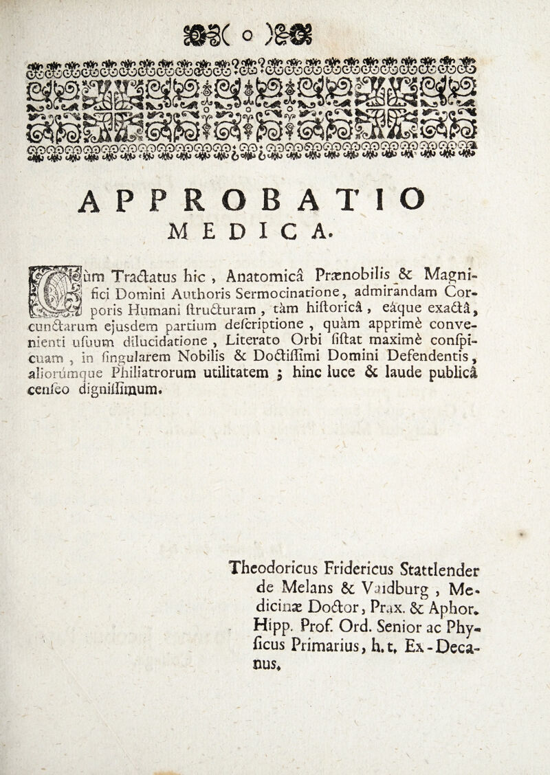 APPROBATIO MEDICA. t 1 , -v ^um Tradatus hic , Anatomica Prxnobilis &amp; Magni- fici Domini Authoris Sermocinatione, admirandam Cor- poris Humani ftruduram , tam hiftoricl, e&amp;que exadtil, eundarum ejusdem partium deferiptione , quam apprimi conve¬ nienti u fuum dilucidatione , Literato Orbi fiftat maximi confpi- cuam , in fingularem Nobilis &amp; Dodiflimi Domini Defendentis, alionimque Philiatrorum utilitatem j hinc luce &amp; laude publica cenfeo digniflimum. Theodoricus Fridericus Stattlender de Melans &amp; Vaidburg , Me¬ dicina Dodor, Prax. &amp; Aphor. Hipp. Prof. Ord. Senior ac Phy» ficus Primarius, h.t. Ex - Deca¬ nus,