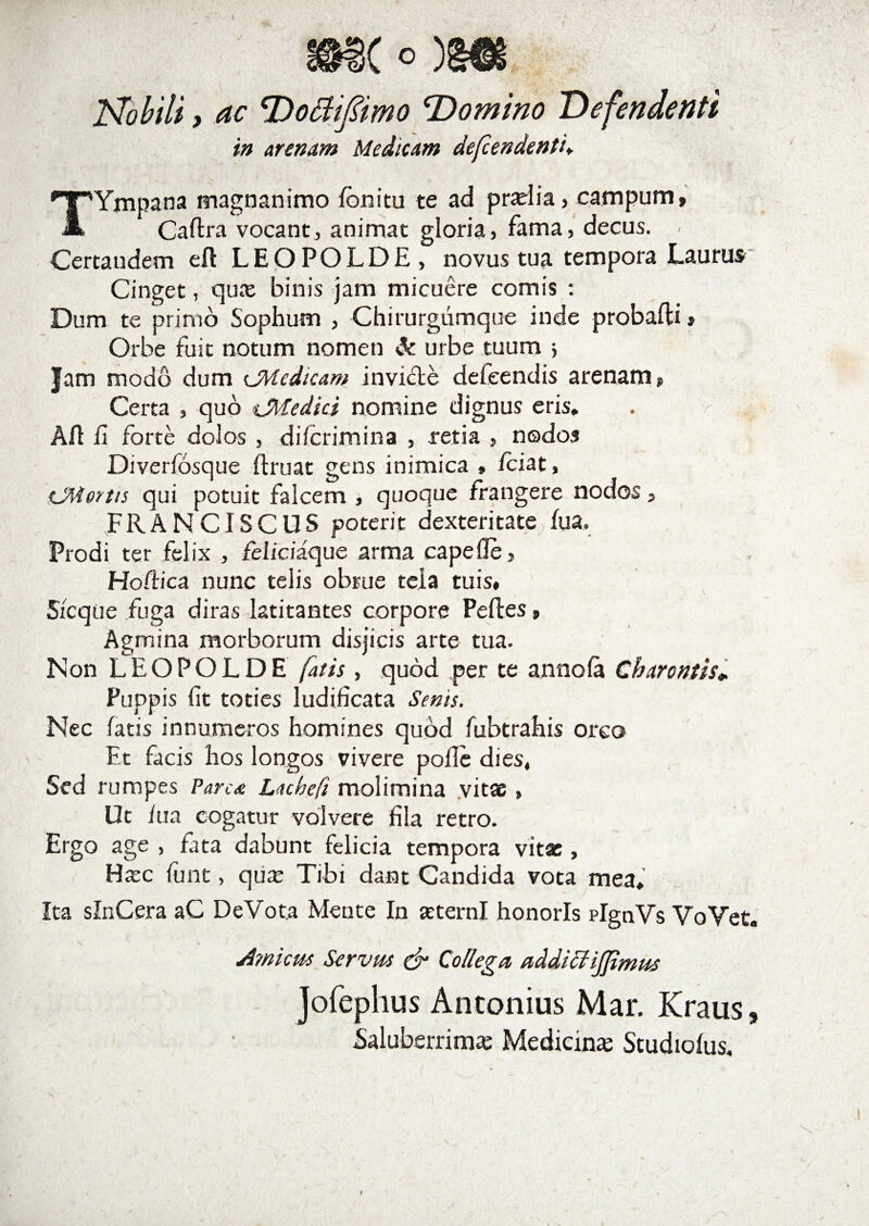 Nobili, ac Dottiftmo ‘Domino Defendenti in arenam Medicam defendenti. TYmpana magnanimo fbnitu te ad pr^lia> campum, Caftra vocant, animat gloriaj fama, decus. . Certaudem eft LEOPOLDE, novus tua tempora Laurus Cinget, qua: binis jam micuere comis : Dum te primo Sophum , Chirurgumque inde probafli, Orbe fuit notum nomen &amp; urbe tuum j Jam modo dum cMedicam invicte defeendis arenam. Certa , quo iMedici nomine dignus eris. . V . , Alt fi forte dolos , difcrimina , retia » nodos Diverfosque ftruat gens inimica , /ciat, CMertis qui potuit falcem , quoque frangere nodos, FRANCISCUS poterit dexteritate fua. Prodi ter felix , fdicidque arma cape fle, Hodie a nunc telis obrue tela tuis. Sic que fuga diras latitantes corpore Peftes, Agmina morborum disjicis arte tua. Non LEOPOLDE (atis, quod per te annofa Charentis*. Puppis fit toties ludificata Senis. Nec fatis innumeros homines quod fubtrahis orco Et facis hos longos vivere polle dies, Sed rumpes Parca Lacbefi molimina vitae, Ut lua cogatur volvere fila retro. Ergo age , fata dabunt felicia tempora vitae, Hxc linit, qua: Tibi dant Candida vota mea. Ita slnCera aC DeVota Mente In aeterni honoris plgnVs VoVet. Amicus Servus &amp; Collega addiciijjimus Jofephus Antonius Mar. Kraus, Saluberrima: Medicina: Studiofus,