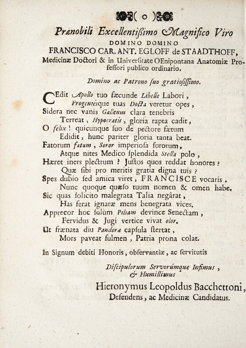 Er&amp;nobili Excettentifiimo ^Magnifico Viro DOMINO DOMINO FRANCISCO CAR. ANT. EGLOFF de STAADTHOFF, Medicinae Dodori &amp; in llniverfirate OEnipontana Anatomfe Pro feflbri publico ordinario. Domino ac Patrono [Uo gratiofijfimo. /'Edit Apollo tuo Faecunde Ltbciie Labori, Progemesc^uc tuas Doffa, veretur opes , Sidera nec vanis Gallenus clara tenebris Terreat, Hypocratis, gloria rapta cadit, O fehx ! quicunque luo de pedore fetum Edidit, hunc pariter gloria tanta beat. Fatorum fatam , Soror imperiofa fororum, Atque nites Medico Ipiendida Stella polo , J-feret iners pledrum ? J ullos quos reddat honores ? Qua: libi pro meritis gratia digna tuis ? Spes dubio fed amica viret, FRANCISCE vocaris , Nunc quoque qu«lo tuum nomen &amp; omen habe« Sic quas lolicito malegrata Talia negarat, Has ferat ignara: mens benegrata vices. Apprecor hoe loliim Ptltam devince Senedam , Fervidus &amp; Jugi vertice vivat oior+ Ut fcenata diu Pandora caplula llertat, Mors paveat fulmen , Patria prona colat. In Signum debiti Honoris, obfervantia:, ac fervitutis Difcipulorum Servorumque Infimus , &amp; Humillimus Hieronymus Leopoldus Bacchettoni Defendens, ac Medicina: Candidatus.