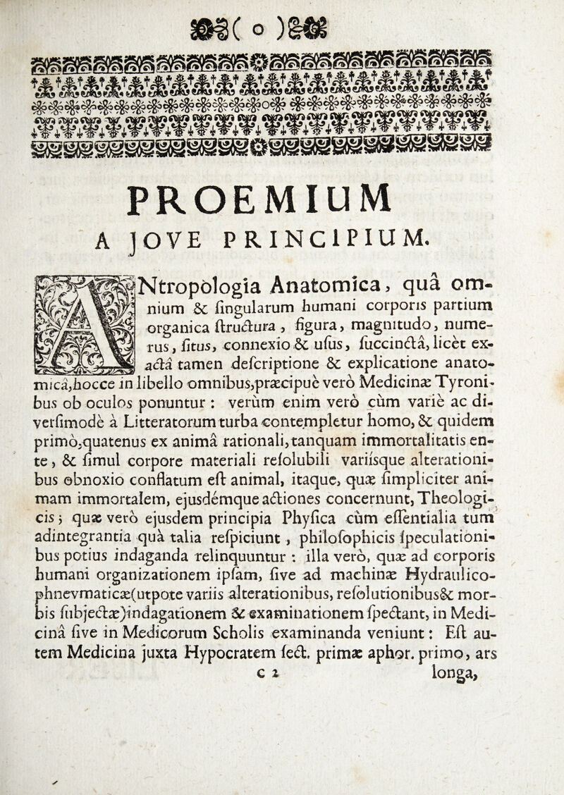PROEMiUM A JOVE PRINCIPIUM. Ntropologia Anatomica. qua om- nium 5c lingularum humani corporis partium organica ftrudura , figura» magnitudo» nume¬ rus , litus, connexio 6c ufus, fuccinda, licet ex- _________ aci a tamen defcriptione &amp; explicatione anato¬ mica, hocce in libello omnibus,pracipue vero Medicinae Tyroni- bus ob oculos ponuntur : verum enim vero cum varie ac di- verlimode a Litteratorum turba contempletur homo,Sc quidem prim6,quatenus ex anima rationali,tanquam immortalitatis en¬ te , &amp; limul corpore materiali relolubili variisque alterationi- bus obnoxio conflatum eft animal, itaque, qua: fimpliciter ani¬ mam immortalem, ejusdemque adiones concernunt, Theologi¬ cis 5 quas vero ejusdem principia Phyfica cum eflentialia tum adintegrantia qua talia refpiciunt» philofophicis lpeculationi- bus potius indaganda relinquuntur : illa vero, quas ad corporis humani organizationem ipfam, live ad machina: Hydraulico- >hnevmaticae(utpote variis alterationibus, refolutionibusSe mor¬ is fubjeda:)indagationem Si examinationem Ipedant, in Medi¬ cina live in Medicorum Scholis examinanda veniunt: Eft au¬ tem Medicina juxta Hypocratem led. prima: aphor. primo, ars c x longa,