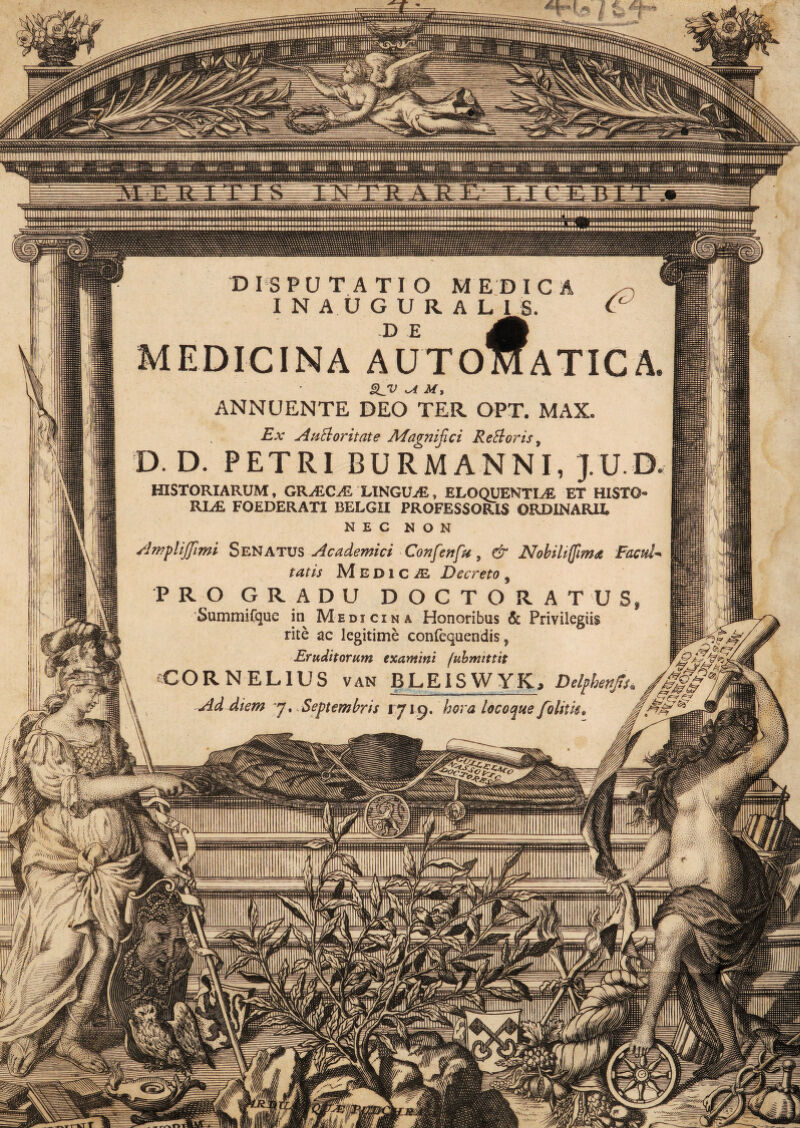D IS PUTATIO MEDICA INAUGURAL1J. MEDICINA AUTO ATICA ANNUENTE DEO TER. OPT. MAX. Ex AuBoritate Magnifici ReBoris, D. D. PETRI BURMANNI, J.U.D HISTORIARUM, GRyEC^ LINGUAE,, ELOQUENTIAE ET HISTO¬ RIAE, FOEDERATI BELGII PROFESSORIS ORDINARII, NEC NON AwpliJJimi Senatus Academici Confert fu, & Nobiliffima Facul¬ tatis Medicas Decreto, PRO GRADU DOCTORATUS, Summifque in Medicina Honoribus & Privilegiis rite ac legitime confequendis y Eruditorum examini fubmittit CORNELIUS van BLEISWYKj Delphenjis«^ \ Ad diem j* Septembris 1719. hora locoque folitis* gA