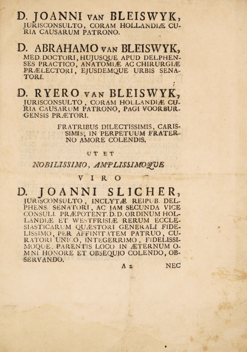 D. JOANNI van BLEISWYK* JURISCONSULTO, CORAM HOLLANDIAE CU¬ RIA CAUSARUM PATRONO. -n, D. A BR AH AMO yan BLEISWYK, MED. DOCTORI, HUJUSQUE APUD DELPHEN- SES PRACTICO, ANATOMICE AC CHIRURGIAE PR/ELECTORI, EJUSDEMOUE URBIS SENA¬ TORE r D. RYERO van BLEISWYK, JURISCONSULTO , CORAM HOLLANDIAS CU¬ RIA CAUSARUM PATRONO, PAGI VOORBUR- GENSIS PRAETORI. FRATRIBUS DILECTISSIMIS, CARIS¬ SIMIS, IN PERPETUUM FRATER¬ NO AMORE COLENDIS. UT ET’ ■ NOBILISSIMO, AMTLISSlMOgVE VIRO D. JOANNI SLICHER, JURISCONSULTO , INCLYTAE REIPLB. DEL- PHENS. SENATORI, AC JAM SECUNDA VICE CONSULI. PRAEPOTENT. D.D.ORDINUM HOL- LANDIAE ET WEsTFRlSIAE RERUM ECCLE- SIASTICARUM QUAESTORI GENERALI FIDE¬ LISSIMO, PER AFFINITATEM PATRUO, CU¬ RATORI UNICO, INTEGERRIMO, FIDELISSI- MOQUE, PARENTIS LOCO IN AETERNUM O- M Ni HONORE ET OBSEQUIO COLENDO, OB¬ SERVANDO. A z NEC