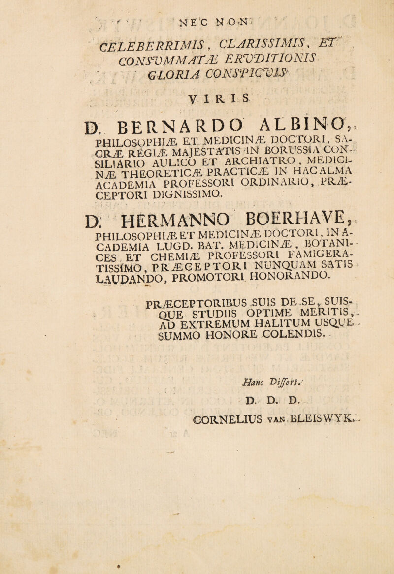 CELEBERRIMIS, CLARISSIMIS, ET CONSUMMATAS ERUDITIONIS gloria CONSPICUIS* VIRIS • w. A A' • • ' ' t . D. BERNARDO ALBINO,, PHILOSOPHIAE. ET MEDICINaE DOCTORI, SA- CRaEREGIaE MAJESTATIS IN BORUSSIA CON¬ SILIARIO AULICO ET ARCHIATRO , MEDICI. NjE THEORETICaE PRACTICaE IN HAC ALMA ACADEMIA PROFESSORI ORDINARIO, PRaE- CEPTORI DIGNISSIMO. D. HERMAM. , PHILOSOPHIAE ET MEDICINaE DOCTORl ,1NA- C ADEMI A LUGD. BAT. MEDICINaE BO i ANI- - CES ET CHEMIaE PROFESSORI FAMIGERA¬ TISSIMO PRaEGEPTORI nunquam satis LAUDANDO,PROMOTORI HONORANDO. PRaECEPTORIBUS SUIS DE SE,, SUIS» QUE STUDIIS OPTIME MERITIS,, AD EXTREMUM HALITUM USQ.UE - SUMMO HONORE COLENDIS. Hanc Differt,- • D. D. D» CORNELIUS van BLEISWYK, - *